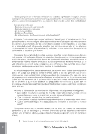 DGCyE / Subsecretaría de EducaciónDGCyE / Subsecretaría de EducaciónDGCyE / Subsecretaría de EducaciónDGCyE / Subsecretaría de EducaciónDGCyE / Subsecretaría de Educación1 21 21 21 21 2
“Cada eje organiza los contenidos del Área en una unidad de significación conceptual. En estos
ejes se proyectan las relaciones e interconexiones que establecen las sociedades en diferentes espacios
y tiempos y se considera especialmente la perspectiva diacrónica del análisis de la realidad social.
Los ejes propuestos son:
- Sociedad, organización y participación
- Sociedad, economía y naturaleza
- De la Formación Ética
- Del Campo Tecnológico
- De la Construcción del Conocimiento de la Realidad Social”.
El Diseño Curricular incluye los ejes “del Campo Tecnológico” y “de la Formación Ética”
para completar la mirada integral de las sociedades a través del aporte de otras vertientes
disciplinares. El primero aborda los contenidos vinculados con el impacto de la tecnología
en la sociedad actual; el segundo, aquellos que permiten desarrollar en los alumnos
competencias vinculadas a la participación reflexiva y crítica en ámbitos de pertenencia
comunitaria, la sociedad y el mundo.
Considerar la complejidad de estos aspectos significa tomar decisiones en torno a
qué enseñar y cómo hacerlo. Uno de los propósitos de este curso es brindar orientaciones
acerca de cómo transformar esos temas en contenidos escolares sin desvirtuarlos ni
simplificarlos y cómo elaborar propuestas áulicas significativas desde lo individual y a la
vez relevantes desde el campo disciplinar, que ofrezcan a los alumnos categorías y
estrategias válidas para comprender y explicar la realidad social.
Es importante promover, desde la enseñanza, situaciones en las cuales los niños puedan
poner en juego sus propios conocimientos sobre lo social, generar sus propios
interrogantes y ser protagonistas en la búsqueda de las respuestas. Por eso este curso
se propone como un espacio para la reflexión y actualización de los docentes acerca de
cuáles son las demandas de la sociedad hacia la escuela, cuáles son las características
de los alumnos a quienes se destinan las propuestas de enseñanza y cuáles son los
diversos aportes de las disciplinas incluidas en las Ciencias Sociales y cómo se entrecruzan
esos aportes.
Durante la capacitación se intentará dar respuestas a los siguientes interrogantes.
• ¿Qué saben los alumnos acerca del mundo social? ¿Qué creen, cuáles son sus
representaciones, cómo lo interpretan y cómo actúan al respecto?
• ¿Qué contenidos es posible y necesario enseñar?
• ¿Cómo orientar nuestras intervenciones para enriquecer el aprendizaje de los niños?
• ¿Cuáles son las estrategias más adecuadas para acercarlos al análisis de la realidad
social?
Se apuntará entonces a la revisión del enfoque del área, los criterios de selección de
contenidos y de las estrategias y recursos didácticos que los docentes participantes
utilizan, y se brindarán, además, propuestas alternativas que podrán poner en marcha en
el aula.
4
Diseño Curricular de la Provincia de Buenos Aires, Tomo I, 2001, pág. 83.
 