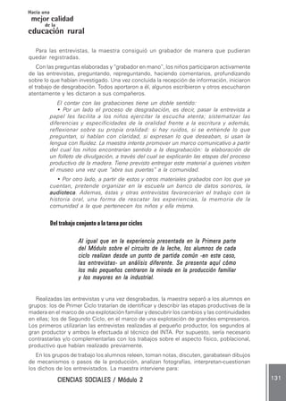 CIENCIAS SOCIALES / Módulo 2CIENCIAS SOCIALES / Módulo 2CIENCIAS SOCIALES / Módulo 2CIENCIAS SOCIALES / Módulo 2CIENCIAS SOCIALES / Módulo 2 131131131131131
mejor calidad
Hacia una
educación rural
de la
Para las entrevistas, la maestra consiguió un grabador de manera que pudieran
quedar registradas.
Con las preguntas elaboradas y “grabador en mano”, los niños participaron activamente
de las entrevistas, preguntando, repreguntando, haciendo comentarios, profundizando
sobre lo que habían investigado. Una vez concluida la recepción de información, iniciaron
el trabajo de desgrabación. Todos aportaron a él, algunos escribieron y otros escucharon
atentamente y les dictaron a sus compañeros.
El contar con las grabaciones tiene un doble sentido:
• Por un lado el proceso de desgrabación, es decir, pasar la entrevista a
papel les facilita a los niños ejercitar la escucha atenta; sistematizar las
diferencias y especificidades de la oralidad frente a la escritura y además,
reflexionar sobre su propia oralidad: si hay ruidos, si se entiende lo que
preguntan, si hablan con claridad, si expresan lo que deseaban, si usan la
lengua con fluidez. La maestra intenta promover un marco comunicativo a partir
del cual los niños encontrarían sentido a la desgrabación: la elaboración de
un folleto de divulgación, a través del cual se explicarán las etapas del proceso
productivo de la madera. Tiene previsto entregar este material a quienes visiten
el museo una vez que “abra sus puertas” a la comunidad.
• Por otro lado, a partir de estos y otros materiales grabados con los que ya
cuentan, pretende organizar en la escuela un banco de datos sonoros, la
audiotecaaudiotecaaudiotecaaudiotecaaudioteca. Ademas, éstas y otras entrevistas favorecerían el trabajo con la
historia oral, una forma de rescatar las experiencias, la memoria de la
comunidad a la que pertenecen los niños y ella misma.
Del trabajo conjunto a la tarea por ciclos
Al igual que en la experiencia presentada en la Primera parteAl igual que en la experiencia presentada en la Primera parteAl igual que en la experiencia presentada en la Primera parteAl igual que en la experiencia presentada en la Primera parteAl igual que en la experiencia presentada en la Primera parte
del Módulo sobre el circuito de la leche, los alumnos de cadadel Módulo sobre el circuito de la leche, los alumnos de cadadel Módulo sobre el circuito de la leche, los alumnos de cadadel Módulo sobre el circuito de la leche, los alumnos de cadadel Módulo sobre el circuito de la leche, los alumnos de cada
ciclo realizan desde un punto de partida común -en este caso,ciclo realizan desde un punto de partida común -en este caso,ciclo realizan desde un punto de partida común -en este caso,ciclo realizan desde un punto de partida común -en este caso,ciclo realizan desde un punto de partida común -en este caso,
las entrevistas- un análisis diferente. Se presenta aquí cómolas entrevistas- un análisis diferente. Se presenta aquí cómolas entrevistas- un análisis diferente. Se presenta aquí cómolas entrevistas- un análisis diferente. Se presenta aquí cómolas entrevistas- un análisis diferente. Se presenta aquí cómo
los más pequeños centraron la mirada en la producción familiarlos más pequeños centraron la mirada en la producción familiarlos más pequeños centraron la mirada en la producción familiarlos más pequeños centraron la mirada en la producción familiarlos más pequeños centraron la mirada en la producción familiar
y los mayores en la industrial.y los mayores en la industrial.y los mayores en la industrial.y los mayores en la industrial.y los mayores en la industrial.
Realizadas las entrevistas y una vez desgrabadas, la maestra separó a los alumnos en
grupos: los de Primer Ciclo tratarían de identificar y describir las etapas productivas de la
madera en el marco de una explotación familiar y descubrir los cambios y las continuidades
en ellas; los de Segundo Ciclo, en el marco de una explotación de grandes empresarios.
Los primeros utilizarían las entrevistas realizadas al pequeño productor, los segundos al
gran productor y ambos la efectuada al técnico del INTA. Por supuesto, sería necesario
contrastarlas y/o complementarlas con los trabajos sobre el aspecto físico, poblacional,
productivo que habían realizado previamente.
En los grupos de trabajo los alumnos releen, toman notas, discuten, garabatean dibujos
de mecanismos o pasos de la producción, analizan fotografías, interpretan-cuestionan
los dichos de los entrevistados. La maestra interviene para:
 