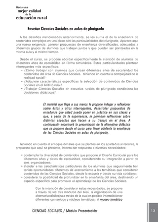 CIENCIAS SOCIALES / Módulo PresentaciónCIENCIAS SOCIALES / Módulo PresentaciónCIENCIAS SOCIALES / Módulo PresentaciónCIENCIAS SOCIALES / Módulo PresentaciónCIENCIAS SOCIALES / Módulo Presentación 1 31 31 31 31 3
mejor calidad
Hacia una
educación
de la
rural
Enseñar Ciencias Sociales en aulas de plurigrado
A los desafíos mencionados anteriormente, se les suma el de la enseñanza de
contenidos complejos en una clase con las particularidades del plurigrado. Aparece aquí
una nueva exigencia: generar propuestas de enseñanza diversificadas, adecuadas a
diferentes grupos de alumnos que trabajan juntos y que puedan ser planteadas en la
misma aula y al mismo tiempo.
Desde el curso, se propone abordar específicamente la atención de alumnos de
diferentes años de escolaridad en forma simultánea. Estas particularidades plantean
interrogantes más específicos:
• ¿Cómo trabajar con alumnos que cursan diferentes años de escolaridad los
contenidos del área de Ciencias Sociales, teniendo en cuenta la complejidad de la
realidad social?
• ¿Adquiere características específicas la selección de contenidos de Ciencias
Sociales en el ámbito rural?
• ¿Trabajar Ciencias Sociales en escuelas rurales de plurigrado condiciona las
decisiones didácticas?
El material que llega a sus manos le propone indagar y reflexionarEl material que llega a sus manos le propone indagar y reflexionarEl material que llega a sus manos le propone indagar y reflexionarEl material que llega a sus manos le propone indagar y reflexionarEl material que llega a sus manos le propone indagar y reflexionar
sobre éstos y otros interrogantes, desarrollar propuestas desobre éstos y otros interrogantes, desarrollar propuestas desobre éstos y otros interrogantes, desarrollar propuestas desobre éstos y otros interrogantes, desarrollar propuestas desobre éstos y otros interrogantes, desarrollar propuestas de
enseñanza que usted pueda poner en práctica en sus clases yenseñanza que usted pueda poner en práctica en sus clases yenseñanza que usted pueda poner en práctica en sus clases yenseñanza que usted pueda poner en práctica en sus clases yenseñanza que usted pueda poner en práctica en sus clases y
quequequequeque,,,,, a partir de la experiencia, le permitan reflexionar sobrea partir de la experiencia, le permitan reflexionar sobrea partir de la experiencia, le permitan reflexionar sobrea partir de la experiencia, le permitan reflexionar sobrea partir de la experiencia, le permitan reflexionar sobre
distintos aspectos que hacen a su trabajo en el área. Adistintos aspectos que hacen a su trabajo en el área. Adistintos aspectos que hacen a su trabajo en el área. Adistintos aspectos que hacen a su trabajo en el área. Adistintos aspectos que hacen a su trabajo en el área. A
continuación encontrará la presentación de la alternativa didácticacontinuación encontrará la presentación de la alternativa didácticacontinuación encontrará la presentación de la alternativa didácticacontinuación encontrará la presentación de la alternativa didácticacontinuación encontrará la presentación de la alternativa didáctica
que se propone desde el curso para llevar adelante la enseñanzaque se propone desde el curso para llevar adelante la enseñanzaque se propone desde el curso para llevar adelante la enseñanzaque se propone desde el curso para llevar adelante la enseñanzaque se propone desde el curso para llevar adelante la enseñanza
de las Ciencias Sociales en aulas de plurigrado.de las Ciencias Sociales en aulas de plurigrado.de las Ciencias Sociales en aulas de plurigrado.de las Ciencias Sociales en aulas de plurigrado.de las Ciencias Sociales en aulas de plurigrado.
Teniendo en cuenta el enfoque del área que se plantea en los apartados anteriores, la
propuesta que aquí se presenta, intenta dar respuesta a diversas necesidades:
• contemplar la diversidad de contenidos que propone el Diseño Curricular para los
diferentes años y ciclos de escolaridad, considerando su integración a partir de
ejes organizadores;
• atender a las características particulares de los alumnos que seguramente han
tenido oportunidades diferentes de acercamiento a las temáticas que consideran
contenidos de las Ciencias Sociales, desde la escuela y desde su vida cotidiana;
• considerar la posibilidad de profundizar en la enseñanza del área, destinando un
espacio específico para promover el aprendizaje de las Ciencias Sociales.
Con la intención de considerar estas necesidades, se propone
a través de los tres módulos del área, la organización de una
alternativa didáctica a través de la cual es posible interrelacionar
diferentes contenidos y núcleos temáticos: el museo temáticomuseo temáticomuseo temáticomuseo temáticomuseo temático
 