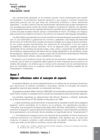 CIENCIAS SOCIALES / Módulo 2CIENCIAS SOCIALES / Módulo 2CIENCIAS SOCIALES / Módulo 2CIENCIAS SOCIALES / Módulo 2CIENCIAS SOCIALES / Módulo 2 141141141141141
mejor calidad
Hacia una
educación rural
de la
Las convenciones aparecen en el contexto escolar ‘como instrumento para aportar
racionalidad a la percepción espacial personal y que ayuda a construir esquemas
espaciales previos con los que tratar las situaciones problema y tomar decisiones
espaciales’,12
es decir, darle al niño las herramientas necesarias para pueda manejarse en
una sociedad que opera a partir de ciertos códigos y acuerdos en relación, por ejemplo,
con el establecimiento de las medidas del tiempo y también de la organización del espacio
y cómo el sujeto se debe orientar, ubicar y comprender el mismo. El trabajo con mapas y
planos tiene como objetivo introducir a los niños en la utilización del lenguaje cartográfico.
Las dificultades que plantean los convencionalismos de este lenguaje se pueden resolver
con un uso sistemático y gradual de los mismos y adaptado a las etapas de desarrollo
de los niños. En el Primer Ciclo, pueden comenzar a trabajar con mapas y planos sencillos,
en los cuales puedan familiarizarse con ejercicios de orientación y con los signos
cartográficos; elaborar planos sencillos. Ya en el Segundo Ciclo, pueden apreciar el
significado de los cambios de escala (mapa, carta, plano), comprender el significado de
los símbolos y representación del relieve de los mapas topográficos, de carreteras, cartas
de navegación, elaborar planos y mapas a partir de informaciones obtenidas por distintos
medios (observación directa, datos estadísticos simples).
El espacio como producto social, da cuenta de los procesos, relaciones y decisiones
humanas, por lo tanto su enseñanza debe superar la visión empirista que se centra en el
análisis del paisaje o la utilitaria que lo coloca como escenario de los acontecimientos
para ser concebido como un producto social de construcción histórica pasible de ser
interpretado y modificado.
Anexo 3Anexo 3Anexo 3Anexo 3Anexo 3
Algunas reflexiones sobre el concepto de espacioAlgunas reflexiones sobre el concepto de espacioAlgunas reflexiones sobre el concepto de espacioAlgunas reflexiones sobre el concepto de espacioAlgunas reflexiones sobre el concepto de espacio
El presente Módulo se centra especialmente en el análisis de los procesos dinámicos
que estructuran la relación sociedad y naturaleza, siendo el concepto de espacio
geográfico esencial para abordar la compresión del tema.
Al geógrafo brasileño Milton Santos (1926-2001) se le adeudan precisiones conceptuales
sobre cómo analizar la realidad social a través de la perspectiva de la dimensión espacial.
Los párrafos siguientes se seleccionaron del artículo “Espacio y método” publicado
en la Revista Geocrítica Nº 65 editada en Barcelona en 1986.
(...) ¿Qué caracteriza, particularmente, el estudio de la sociedad a través de la categoría
espacio? ¿cómo considerar, en la teoría y en la práctica, los ingredientes sociales y
“naturales” que componen el espacio para describirlo, definirlo, interpretarlo y, finalmente,
encontrar lo espacial? ¿qué caracteriza el análisis del espacio? ¿cómo abordar el problema
de la periodización, de la difusión de las variables y el significado de las “localizaciones”?
(...) Consideramos al espacio como una instancia de la sociedad, al mismo nivel que la
instancia económica y la instancia cultural- ideológica. Esto significa que, en tanto que
instancia, el espacio contiene y está contenido por las demás instancias, del mismo
modo que cada una de ellas lo contiene y es por ella contenida.
12
Pages, Joan: Enseñar y aprender Ciencias Sociales, Geografía e Historia en la educación secundaria.
Barcelona, ICE Horsori, 1997, pag. 176.
 