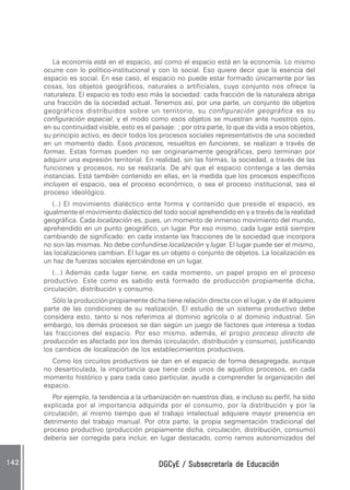 DGCyE / Subsecretaría de EducaciónDGCyE / Subsecretaría de EducaciónDGCyE / Subsecretaría de EducaciónDGCyE / Subsecretaría de EducaciónDGCyE / Subsecretaría de Educación142142142142142
La economía está en el espacio, así como el espacio está en la economía. Lo mismo
ocurre con lo político-institucional y con lo social. Eso quiere decir que la esencia del
espacio es social. En ese caso, el espacio no puede estar formado únicamente por las
cosas, los objetos geográficos, naturales o artificiales, cuyo conjunto nos ofrece la
naturaleza. El espacio es todo eso más la sociedad: cada fracción de la naturaleza abriga
una fracción de la sociedad actual. Tenemos así, por una parte, un conjunto de objetos
geográficos distribuidos sobre un territorio, su configuración geográfica es su
configuración espacial, y el modo como esos objetos se muestran ante nuestros ojos,
en su continuidad visible, esto es el paisaje: ; por otra parte, lo que da vida a esos objetos,
su principio activo, es decir todos los procesos sociales representativos de una sociedad
en un momento dado. Esos procesos, resueltos en funciones, se realizan a través de
formas. Estas formas pueden no ser originariamente geográficas, pero terminan por
adquirir una expresión territorial. En realidad, sin las formas, la sociedad, a través de las
funciones y procesos, no se realizaría. De ahí que el espacio contenga a las demás
instancias. Está también contenido en ellas, en la medida que los procesos específicos
incluyen el espacio, sea el proceso económico, o sea el proceso institucional, sea el
proceso ideológico.
(..) El movimiento dialéctico ente forma y contenido que preside el espacio, es
igualmente el movimiento dialéctico del todo social aprehendido en y a través de la realidad
geográfica. Cada localización es, pues, un momento de inmenso movimiento del mundo,
aprehendido en un punto geográfico, un lugar. Por eso mismo, cada lugar está siempre
cambiando de significado: en cada instante las fracciones de la sociedad que incorpora
no son las mismas. No debe confundirse localización y lugar. El lugar puede ser el mismo,
las localizaciones cambian. El lugar es un objeto o conjunto de objetos. La localización es
un haz de fuerzas sociales ejerciéndose en un lugar.
(...) Además cada lugar tiene, en cada momento, un papel propio en el proceso
productivo. Este como es sabido está formado de producción propiamente dicha,
circulación, distribución y consumo.
Sólo la producción propiamente dicha tiene relación directa con el lugar, y de él adquiere
parte de las condiciones de su realización. El estudio de un sistema productivo debe
considera esto, tanto si nos referimos al dominio agrícola o al dominio industrial. Sin
embargo, los demás procesos se dan según un juego de factores que interesa a todas
las fracciones del espacio. Por eso mismo, además, el propio proceso directo de
producción es afectado por los demás (circulación, distribución y consumo), justificando
los cambios de localización de los establecimientos productivos.
Como los circuitos productivos se dan en el espacio de forma desagregada, aunque
no desarticulada, la importancia que tiene ceda unos de aquellos procesos, en cada
momento histórico y para cada caso particular, ayuda a comprender la organización del
espacio.
Por ejemplo, la tendencia a la urbanización en nuestros días, e incluso su perfil, ha sido
explicada por al importancia adquirida por el consumo, por la distribución y por la
circulación, al mismo tiempo que el trabajo intelectual adquiere mayor presencia en
detrimento del trabajo manual. Por otra parte, la propia segmentación tradicional del
proceso productivo (producción propiamente dicha, circulación, distribución, consumo)
debería ser corregida para incluir, en lugar destacado, como ramos autonomizados del
 