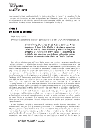 CIENCIAS SOCIALES / Módulo 2CIENCIAS SOCIALES / Módulo 2CIENCIAS SOCIALES / Módulo 2CIENCIAS SOCIALES / Módulo 2CIENCIAS SOCIALES / Módulo 2 143143143143143
mejor calidad
Hacia una
educación rural
de la
proceso productivo propiamente dicho, la investigación, el control, la coordinación, la
previsión, paralelamente a la mercadotecnia y a la propaganda. Ahora bien, la organización
actual del espacio y la llamada jerarquía ente lugares debe mucho, en su realidad y en su
explicación, a estos nuevos eslabones del sistema productivo (...).
Anexo 4Anexo 4Anexo 4Anexo 4Anexo 4
Un mundo de imágenesUn mundo de imágenesUn mundo de imágenesUn mundo de imágenesUn mundo de imágenes
Prof. Diana Hamra
(Ampliación del artículo publicado por la autora en el sitio www.elhistoriador.com.ar)
Las maestras protagonistas de los diversos casos que fueronLas maestras protagonistas de los diversos casos que fueronLas maestras protagonistas de los diversos casos que fueronLas maestras protagonistas de los diversos casos que fueronLas maestras protagonistas de los diversos casos que fueron
abordados a lo largo de los Módulos 1 y 2, llevaron adelante unabordados a lo largo de los Módulos 1 y 2, llevaron adelante unabordados a lo largo de los Módulos 1 y 2, llevaron adelante unabordados a lo largo de los Módulos 1 y 2, llevaron adelante unabordados a lo largo de los Módulos 1 y 2, llevaron adelante un
trabajo en relación con la recolección y análisis de imágenes.trabajo en relación con la recolección y análisis de imágenes.trabajo en relación con la recolección y análisis de imágenes.trabajo en relación con la recolección y análisis de imágenes.trabajo en relación con la recolección y análisis de imágenes.
Brindamos a continuación apoyo teórico y sugerencias deBrindamos a continuación apoyo teórico y sugerencias deBrindamos a continuación apoyo teórico y sugerencias deBrindamos a continuación apoyo teórico y sugerencias deBrindamos a continuación apoyo teórico y sugerencias de
actividades para transformar a las imágenes en fuentes y recursosactividades para transformar a las imágenes en fuentes y recursosactividades para transformar a las imágenes en fuentes y recursosactividades para transformar a las imágenes en fuentes y recursosactividades para transformar a las imágenes en fuentes y recursos
didácticos que enriquezcan las clases de Ciencias Sociales.didácticos que enriquezcan las clases de Ciencias Sociales.didácticos que enriquezcan las clases de Ciencias Sociales.didácticos que enriquezcan las clases de Ciencias Sociales.didácticos que enriquezcan las clases de Ciencias Sociales.
Los veloces adelantos tecnológicos de los que somos testigos, generan nuevas formas
de comunicación donde la imagen ocupa un lugar de privilegio y determinan el manejo de
nuevos códigos lingüísticos y comunicacionales. Hoy el referente significante del niño y el
adolescente se construye en relación con los medios de comunicación, siendo la televisión
el principal de ellos. La explosión del audiovisual, la telemática e informática, los
intercambios de información más complejos y rápidos conducen a profundas
transformaciones donde el poder comunicativo de la imagen se convierten en un factor
fundamental. En la sociedad mediática en la que vivimos, la información más rápidamente
asimilada es la que se transmite en un lenguaje visual y/o audiovisual, donde la imagen,
cada vez más dramatizada, se convierte en un bastión de la sociedad
contemporánea. Gran parte de lo que sabemos y conocemos acerca del mundo, de las
relaciones sociales, de los conflictos, son las representaciones que el ojo humano percibe,
estructura, organiza a partir de las imágenes y del contexto en el que éstas se presentan.
En el proceso de globalización al que asistimos, grandes corporaciones han
monopolizado y utilizan estos medios para concretar sus objetivos, ya que la producción
y distribución masivas de productos exigen también la venta masiva de ellos. Hoy no sólo
se busca incitar al consumo, sino también alcanzar cierta homogeneización cultural e
ideológica transmitiendo las mismas imágenes hacia países que presentan hondas
desigualdades.
Como sabemos, imagen y pensamiento se estructuran de manera simultánea. Los
pensamientos influyen en lo que vemos y viceversa. Si el hombre persigue determinados
objetivos, muchas veces relacionados con la satisfacción de sus instintos, de sus deseos
reprimidos, los medios visuales y audiovisuales prometen que podrá concretar su
satisfacción. En el caso de la publicidad, por ejemplo, se nos persuade para que
aceptemos que esos objetivos pueden ser complacidos a partir de la compra de
 