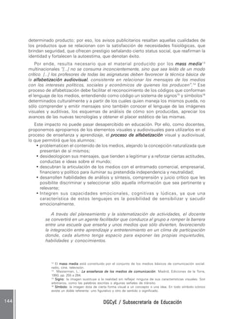 DGCyE / Subsecretaría de EducaciónDGCyE / Subsecretaría de EducaciónDGCyE / Subsecretaría de EducaciónDGCyE / Subsecretaría de EducaciónDGCyE / Subsecretaría de Educación144144144144144
determinado producto; por eso, los avisos publicitarios resaltan aquellas cualidades de
los productos que se relacionan con la satisfacción de necesidades fisiológicas, que
brindan seguridad, que ofrecen prestigio señalando cierto status social, que reafirman la
identidad y fortalecen la autoestima, que denotan éxito.
Por ende, resulta necesario que el material producido por los mass mediamass mediamass mediamass mediamass media13
multinacionales “[...] no se consuma inconcientemente, sino que sea leído de un modo
crítico. [...] los profesores de todas las asignaturas deben favorecer la técnica básica de
la alfabetización audiovisualalfabetización audiovisualalfabetización audiovisualalfabetización audiovisualalfabetización audiovisual, consistente en relacionar los mensajes de los medios
con los intereses políticos, sociales y económicos de quienes los producen”.14
Ese
proceso de alfabetización debe facilitar el reconocimiento de los códigos que conforman
el lenguaje de los medios, entendiendo como código un sistema de signos15
y símbolos16
determinados culturalmente y a partir de los cuales quien maneja los mismos pueda, no
sólo comprender y emitir mensajes sino también conocer el lenguaje de las imágenes
visuales y auditivas, los esquemas de análisis de cómo son producidas, apreciar los
avances de las nuevas tecnologías y obtener el placer estético de las mismas.
Este impacto no puede pasar desapercibido en educación. Por ello, como docentes,
proponemos apropiarnos de los elementos visuales y audiovisuales para utilizarlos en el
proceso de enseñanza y aprendizaje, el proceso de alfabetizaciónproceso de alfabetizaciónproceso de alfabetizaciónproceso de alfabetizaciónproceso de alfabetización visual y audiovisual,
lo que permitirá que los alumnos:
• problematicen el contenido de los medios, alejando la concepción naturalizada que
presentan de sí mismos;
• desideologicen sus mensajes, que tienden a legitimar y a reforzar ciertas actitudes,
conductas e ideas sobre el mundo;
• descubran la articulación de los medios con el entramado comercial, empresarial,
financiero y político para iluminar su pretendida independencia y neutralidad;
• desarrollen habilidades de análisis y síntesis, comprensión y juicio crítico que les
posibilite discriminar y seleccionar sólo aquella información que sea pertinente y
relevante;
• Integren sus capacidades emocionales, cognitivas y lúdicas, ya que una
característica de estos lenguajes es la posibilidad de sensibilizar y sacudir
emocionalmente.
A través del planeamiento y la sistematización de actividades, el docente
se convertirá en un agente facilitador que conduzca al grupo a romper la barrera
entre una escuela que enseña y unos medios que sólo divierten, favoreciendo
la integración entre aprendizaje y entretenimiento en un clima de participación
donde, cada alumno tenga espacio para exponer las propias inquietudes,
habilidades y conocimientos.
13
El mass mediamass mediamass mediamass mediamass media está constituido por el conjunto de los medios básicos de comunicación social:
radio, cine, televisión.
14
Masterman, L.: LLLLLa enseñanza de los medios de comunicacióna enseñanza de los medios de comunicacióna enseñanza de los medios de comunicacióna enseñanza de los medios de comunicacióna enseñanza de los medios de comunicación. Madrid, Ediciones de la Torre,
1993, pp. 255 a 284.
15
SignoSignoSignoSignoSigno: la imagen sustituye a la realidad sin reflejar ninguna de sus características visuales. Son
arbitrarios, como las palabras escritas o algunas señales de tránsito.
16
SímboloSímboloSímboloSímboloSímbolo: la imagen dota de cierta forma visual a un concepto o una idea. En todo símbolo icónico
existe un doble referente: uno figurativo y otro de sentido o significado.
 