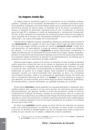 DGCyE / Subsecretaría de EducaciónDGCyE / Subsecretaría de EducaciónDGCyE / Subsecretaría de EducaciónDGCyE / Subsecretaría de EducaciónDGCyE / Subsecretaría de Educación146146146146146
Las imágenes visuales fijas
La imagen juega un importante papel en la visualización de las actividades políticas,
sociales o culturales de las sociedades convirtiéndose en un verdadero documento social.
Si los periódicos constituyen una fuente histórica básica para la comprensión de los avatares
del hombre durante los últimos siglos, la fotografía, sea la de prensa, la profesional o,
incluso, la fotografía de aficionado, representa junto al cine y la televisión, la memoria
visual del siglo XX y constituye un medio de representación y comunicación fundamental.
Por ello, se hace necesaria la incorporación de la educación para la lectura de las imágenes
como respuesta de la escuela a los interrogantes planteados por la nueva sociedad de la
información y las nuevas tecnologías de la comunicación.
Cuando vemos imágenes impresas, fotográficas, televisivas y pictóricas estamos frente a
una representaciónrepresentaciónrepresentaciónrepresentaciónrepresentación de la realidad, es decir, esa imagen está en lugar del objeto referente.
Pero al ver esa imagen también se ponen en marcha la percepción directapercepción directapercepción directapercepción directapercepción directa a través de la
cual apreciamos, sin intermediación, a través de nuestros órganos visuales una fotografía,
por ejemplo. Y, a la vez se activa la imaginaciónimaginaciónimaginaciónimaginaciónimaginación al evocar internamente, mentalmente al
objeto de referencia que no está presente sino por medio de la imagen impresa, fotográfica,
pictórica. En este último caso los procesos implicados son la memoria visual y el pensamiento.
En el presente trabajo centraremos la atención en las representaciones. Se entiende que al
analizarlas los otros dos mecanismos se hallan implícitos.
Detrás de cada imagen, aunque no lo veamos, se encuentra un autor. Cuando el reportero
gráfico selecciona a través del visor de su cámara un fragmento de la realidad que será
materializado en la fotografía, ésta será portadora de diferentes datos. Asimismo, al elegir
un punto de vista -consciente o inconcientemente- el reportero gráfico está plasmando su
subjetividad, su opinión, en la imagen captada. Estos creadores de imágenes producen
mensajes visuales con intencionalidades bien definidas, es decir, con finalidades
comunicativas concretas y dotan a sus propuestas de significados precisos. De modo que
será la competencia discursiva del lector y el contextocontextocontextocontextocontexto1717171717
en el que aparezca la imagen la
que determine, en buena medida, que la misma tenga los efectos informativos, publicitarios,
de entretenimiento u opinión (electorales, por ejemplo) buscados por el emisor.
Tendrá efecto informativoinformativoinformativoinformativoinformativo cuando pretenda una supuesta descripción o explicación de la
realidad objetiva, esto sucede en el caso de la escuela, los instructivos que acompañan
electrodomésticos, por ejemplo. También a través del periodismo, donde la intención
fundamental es la difusión de hechos y análisis de acontecimientos. Pero en un plano de
intenciones muy subyacentes, es posible que toda imagen informativa tienda a inspirar ciertas
actitudes y a inclinar las opiniones en un sentido a partir de la distorsión de la realidad objetiva
-tanto en contextos educativos como en los casos periodísticos- de acuerdo a los intereses
de quien sea el informante.
Su efecto será publicitariopublicitariopublicitariopublicitariopublicitario cuando ponga en primer término las relaciones de compra/
venta o de producción/consumo. La intención es persuadir, se busca vender un producto
o servicio y no describir la realidad objetiva, por eso su mensaje pocas veces es veraz en el
sentido de que coincida con la calidad y utilidad del producto publicitado.
17
Para profundizar el concepto de contextocontextocontextocontextocontexto le sugerimos que relea el artículo Cultura... memoria deCultura... memoria deCultura... memoria deCultura... memoria deCultura... memoria de
las sociedadeslas sociedadeslas sociedadeslas sociedadeslas sociedades incluido en el Anexo del Módulo 1.
 