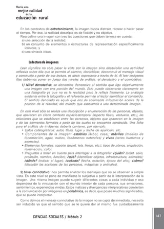 CIENCIAS SOCIALES / Módulo 2CIENCIAS SOCIALES / Módulo 2CIENCIAS SOCIALES / Módulo 2CIENCIAS SOCIALES / Módulo 2CIENCIAS SOCIALES / Módulo 2 147147147147147
mejor calidad
Hacia una
educación rural
de la
En los contextos de entretenimientoentretenimientoentretenimientoentretenimientoentretenimiento, la imagen busca distraer, recrear o hacer pasar
el tiempo. Por eso, la realidad descripta es de ficción y no objetiva.
Para definir una imagen son tres las cuestiones que deben tenerse en cuenta:
a) una selección de la realidad;
b) un conjunto de elementos y estructuras de representación específicamente
icónicas; y
c) una sintaxis visual.
La lectura de imágenes
Leer significa no sólo pasar la vista por la imagen sino desarrollar una actividad
reflexiva sobre ella que le permita al alumno, decodificar, deconstruir el mensaje visual
y construirlo a partir de esa lectura, es decir, expresarse a través de él. Al leer imágenes
fijas debemos poner en juego dos niveles de análisis: el denotativo y el connotativo:
1) Nivel denotativo:1) Nivel denotativo:1) Nivel denotativo:1) Nivel denotativo:1) Nivel denotativo: se denomina denotativo al sentido que liga objetivamente
una imagen con una porción del mundo. Esto puede observarse claramente en
una fotografía ya que no es la realidad pero la refleja fielmente. La analogía
existente entre la fotografía y el referente permite al lector identificar el contenido.
El sentido denotado es aquél que nos da solamente información acerca de la
porción de la realidad, del mundo que asociamos a una determinada imagen.
En este nivel sólo se realiza una descripción y enumeración de las personas, objetos,
que aparecen en cierto contexto espacio-temporal (aspecto físico, vestuario, etc.), las
relaciones que se establecen entre las personas, objetos que aparecen en la imagen
y de los elementos formales a partir de los cuales se encuentra construida. Una ficha
para el análisis de imágenes debería contener, por ejemplo:
• Datos catalográficos: autor, título, lugar y fecha de aparición, etc.
• Componentes de la imagen: establesestablesestablesestablesestables (árbol, casa); móvilesmóvilesmóvilesmóvilesmóviles (medios de
locomoción, agua, nubes, fenómenos naturales) y vivosvivosvivosvivosvivos (seres humanos y
animales).
• Elementos formales: soporte (papel, tela, lienzo, etc.), tipos de planos, angulación,
iluminación, color.
• Preguntas a tener en cuenta para interrogar a la fotografía: ¿quién?¿quién?¿quién?¿quién?¿quién? (edad, sexo,
profesión, nombre, función); ¿qué?¿qué?¿qué?¿qué?¿qué? (identificar objetos, infraestructura, animales);
¿dónde?¿dónde?¿dónde?¿dónde?¿dónde? (indicar el lugar); ¿cuándo?¿cuándo?¿cuándo?¿cuándo?¿cuándo? (fecha, estación, época del año); ¿cómo?¿cómo?¿cómo?¿cómo?¿cómo?
(describir las acciones de las personas, máquinas o animales).
2) Nivel connotativo:2) Nivel connotativo:2) Nivel connotativo:2) Nivel connotativo:2) Nivel connotativo: nos permite analizar los mensajes que no se observan a simple
vista. En este nivel se pone de manifiesto lo subjetivo a partir de la interpretación de la
imagen. Una misma imagen puede sugerir diferentes cosas a cada individuo y eso
dependerá de la vinculación con el mundo interior de cada persona, sus emociones,
sentimientos, experiencias vividas. Estos matices y divergencias interpretativas convierten
a la comunicación por imágenes en polisémica,polisémica,polisémica,polisémica,polisémica, es decir, que posee muchos significados,
que se puede interpretar.
Como dijimos el mensaje connotativo de la imagen no se capta de inmediato, necesita
ser inducido ya que el sentido que se le quiere dar al mismo fue cuidadosamente
 