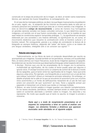 DGCyE / Subsecretaría de EducaciónDGCyE / Subsecretaría de EducaciónDGCyE / Subsecretaría de EducaciónDGCyE / Subsecretaría de EducaciónDGCyE / Subsecretaría de Educación148148148148148
construido en la etapa de producción de la imagen, es decir, al recibir cierto tratamiento
técnico, por ejemplo los trucos fotográficos, la compaginación, etc.
En el caso de los mensajes públicos, es decir, los que llegan masivamente a la población
de un país, región, etc., la recepción de los mismos se encuentra dada no sólo por un
contexto personal sino también social que dota de un mismo sentido a las imágenes. A
esto se denomina código de reconocimientocódigo de reconocimientocódigo de reconocimientocódigo de reconocimientocódigo de reconocimiento, y actúa de manera muy homogénea
en grandes sectores sociales con bases culturales comunes, lo que determina que las
imágenes y el sentido con el que fueron construidas, será similar en la medida en que
sean leídas en condiciones espacio- temporales análogas. “[...] la significación es siempre
elaborada por una sociedad y una historia definidas; la significación es, en suma, el
movimiento dialéctico que resuelve la contradicción entre el hombre cultural y el
hombre natural. Por consiguiente, gracias a su código de connotación la lectura de la
fotografía es siempre histórica; depende del ‘saber’ del lector, como si se tratara de
una lengua verdadera, inteligible sólo si se conocen sus signos”.18
Relación entre imagen y texto
Tradicionalmente, en los libros de texto el contenido desarrollado por escrito es
acompañado por imágenes. Sucede también en los periódicos, revistas y en la publicidad.
Pero, en éstos últimos con mayor frecuencia, al pie de las imágenes aparece un epígrafe.
Se evidencian así, las dos funciones que desempeña el lenguaje verbal respecto del icónico:
• Anclaje: Dijimos que una de las propiedades de la imagen era la polisemia,
multiplicidad de significados, de los cuales el lector puede optar por algunos e
ignorar otros. El anclaje funciona como un sistema de control de la lectura a través
de los epígrafes, guía al lector entre los significados de la imagen, hace que evite
algunos y elija otros. Por ejemplo, una fotografía de un automóvil con un pie de foto
que indique ‘automóvil’ ofrece un mensaje en principio reiterativo. Sin embargo, un
detalle ampliado de la calle en la que se encuentra el automóvil junto con muchos
otros automóviles y un fondo de edificaciones necesitará de un pie de foto que
aclare con precisión de qué ‘automóvil’ se trata. Texto y epígrafe actúan por
separado e interactúan con el lector que recibe un mensaje múltiple.
• Relevo: en esta función palabra e imagen guardan una relación complementaria.
En los textos escolares, periódicos, revistas siempre existe un relato que informa
sobre el contenido abordado y también sobre la imagen, los describe y los
representa. De modo que aquello que el texto no apunta, la imagen lo provee y
viceversa.
Hasta aquí y a modo de recapitulación presentamos en elHasta aquí y a modo de recapitulación presentamos en elHasta aquí y a modo de recapitulación presentamos en elHasta aquí y a modo de recapitulación presentamos en elHasta aquí y a modo de recapitulación presentamos en el
esquema los componentes a tener en cuenta al analizar unaesquema los componentes a tener en cuenta al analizar unaesquema los componentes a tener en cuenta al analizar unaesquema los componentes a tener en cuenta al analizar unaesquema los componentes a tener en cuenta al analizar una
imagen. Los elementos formales y dinámicos que aparecenimagen. Los elementos formales y dinámicos que aparecenimagen. Los elementos formales y dinámicos que aparecenimagen. Los elementos formales y dinámicos que aparecenimagen. Los elementos formales y dinámicos que aparecen
enunciados serán abordados en el siguiente acápite.enunciados serán abordados en el siguiente acápite.enunciados serán abordados en el siguiente acápite.enunciados serán abordados en el siguiente acápite.enunciados serán abordados en el siguiente acápite.
18
Barthes, Roland: El mensaje fotográficoEl mensaje fotográficoEl mensaje fotográficoEl mensaje fotográficoEl mensaje fotográfico. Bs. As., Ed. Tiempo Contemporáneo, 1970.
 