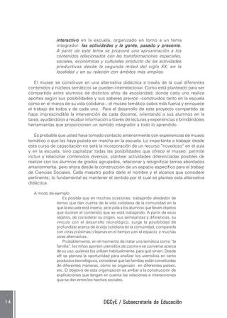 DGCyE / Subsecretaría de EducaciónDGCyE / Subsecretaría de EducaciónDGCyE / Subsecretaría de EducaciónDGCyE / Subsecretaría de EducaciónDGCyE / Subsecretaría de Educación1 41 41 41 41 4
interactivointeractivointeractivointeractivointeractivo en la escuela, organizado en torno a un tema
integrador: las actividades y la gente, pasado y presente.las actividades y la gente, pasado y presente.las actividades y la gente, pasado y presente.las actividades y la gente, pasado y presente.las actividades y la gente, pasado y presente.
A partir de este tema se propone una aproximación a los
contenidos relacionados con las transformaciones espaciales,
sociales, económicas y culturales producto de las actividades
productivas desde la segunda mitad del siglo XX, en la
localidad y en su relación con ámbitos más amplios.
El museo se constituye en una alternativa didáctica a través de la cual diferentes
contenidos y núcleos temáticos se pueden interrelacionar. Como está planteado para ser
compartido entre alumnos de distintos años de escolaridad, donde cada uno realice
aportes según sus posibilidades y sus saberes previos –construidos tanto en la escuela
como en el marco de su vida cotidiana–, el museo temático cobra más fuerza y enriquece
el trabajo de todos y de cada uno. Para el desarrollo de este proyecto compartido se
hace imprescindible la intervención de cada docente, orientando a sus alumnos en la
tarea, ayudándolos a recabar información a través de lecturas y experiencias y brindándoles
herramientas que proporcionen un sentido integrador a todo lo aprendido.
Es probable que usted haya tomado contacto anteriormente con experiencias de museo
temático o que las haya puesto en marcha en la escuela. Lo importante a trabajar desde
este curso de capacitación no será la incorporación de un recurso “novedoso” en el aula
y en la escuela, sino capitalizar todas las posibilidades que ofrece el museo: permite
incluir y relacionar contenidos diversos, plantear actividades diferenciadas posibles de
realizar con los alumnos de grados agrupados, relacionar y resignificar temas abordados
anteriormente, pero ahora desde la construcción de un espacio específico para el trabajo
de Ciencias Sociales. Cada maestro podrá darle el nombre y el alcance que considere
pertinente; lo fundamental es mantener el sentido por el cual se plantea esta alternativa
didáctica.
A modo de ejemplo:
Es posible que en muchas ocasiones, trabajando alrededor de
temas que dan cuenta de la vida cotidiana de la comunidad en la
que la escuela está inserta, se le pida a los alumnos que lleven objetos
que ilustren el contenido que se está trabajando. A partir de esos
objetos, de considerar su origen, sus semejanzas y diferencias, su
vínculo con el desarrollo tecnológico, surge la posibilidad de
profundizar acerca de la vida cotidiana en la comunidad, compararla
con otras próximas o lejanas en el tiempo y en el espacio, y muchas
otras alternativas.
Probablemente, en el momento de tratar una temática como “la
familia”, los niños aporten utensilios de cocina y se converse acerca
de su uso, quiénes los utilizan habitualmente, para qué sirven. Desde
allí se plantea la oportunidad para analizar los utensilios en tanto
productos tecnológicos, considerar que las familias están constituidas
de diferentes maneras, cómo se organizan en diferentes países,
etc. El objetivo de esta organización es arribar a la construcción de
explicaciones que tengan en cuenta las relaciones e interacciones
que se dan entre los hechos sociales.
 