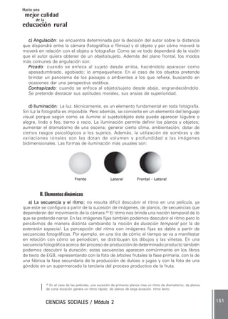 CIENCIAS SOCIALES / Módulo 2CIENCIAS SOCIALES / Módulo 2CIENCIAS SOCIALES / Módulo 2CIENCIAS SOCIALES / Módulo 2CIENCIAS SOCIALES / Módulo 2 151151151151151
mejor calidad
Hacia una
educación rural
de la
c) Angulaciónc) Angulaciónc) Angulaciónc) Angulaciónc) Angulación: se encuentra determinada por la decisión del autor sobre la distancia
que dispondrá entre la cámara (fotográfica o fílmica) y el objeto y por cómo moverá la
moverá en relación con el objeto a fotografiar. Como se ve todo dependerá de la visión
que el autor quiera obtener de un objeto/sujeto. Además del plano frontal, los modos
más comunes de angulación son:
PicadoPicadoPicadoPicadoPicado: cuando se enfoca al sujeto desde arriba, haciéndolo aparecer como
apesadumbrado, agobiado; lo empequeñece. En el caso de los objetos pretende
brindar un panorama de los paisajes o ambientes a los que refiera, buscando en
ocasiones dar una perspectiva estética.
ContrapicadoContrapicadoContrapicadoContrapicadoContrapicado: cuando se enfoca al objeto/sujeto desde abajo, engrandeciéndolo.
Se pretende destacar sus aptitudes morales, sus ansias de superioridad.
d) Iluminaciónd) Iluminaciónd) Iluminaciónd) Iluminaciónd) Iluminación: La luz, técnicamente, es un elemento fundamental en toda fotografía.
Sin luz la fotografía es imposible. Pero además, se convierte en un elemento del lenguaje
visual porque según como se ilumine al sujeto/objeto éste puede aparecer lúgubre o
alegre, lindo o feo, tierno o recio. La iluminación permite definir los planos y objetos;
aumentar el dramatismo de una escena; generar cierto clima, ambientación; dotar de
ciertos rasgos psicológicos a los sujetos. Además, la utilización de sombras y de
variaciones tonales son las dotan de volumen y profundidad a las imágenes
bidimensionales. Las formas de iluminación más usuales son:
Frente Lateral Frontal - Lateral
II. Elementos dinámicos
a) La secuencia y el ritmo:a) La secuencia y el ritmo:a) La secuencia y el ritmo:a) La secuencia y el ritmo:a) La secuencia y el ritmo: no resulta difícil descubrir el ritmo en una película, ya
que este se configura a partir de la sucesión de imágenes, de planos, de secuencias que
dependerán del movimiento de la cámara.20
El ritmo nos brinda una noción temporal de lo
que se pretende narrar. En las imágenes fijas también podemos descubrir el ritmo pero lo
percibimos de manera distinta cambiando la noción de duración temporal por la de
extensión espacial. La percepción del ritmo con imágenes fijas es dable a partir de
secuencias fotográficas. Por ejemplo, en una tira de cómic el tiempo se va a manifestar
en relación con cómo se periodicen, se distribuyan los dibujos y las viñetas. En una
secuencia fotográfica acerca del proceso de producción de determinado producto también
podemos descubrir la duración; estas secuencias aparecen comúnmente en los libros
de texto de EGB, representando con la foto de árboles frutales la fase primaria, con la de
una fábrica la fase secundaria de la producción de dulces o jugos y con la foto de una
góndola en un supermercado la terciaria del proceso productivo de la fruta.
20
En el caso de las películas, una sucesión de primeros planos crea un ritmo de dramatismo; de planos
de corta duración genera un ritmo rápido; de planos de larga duración, ritmo lento.
 