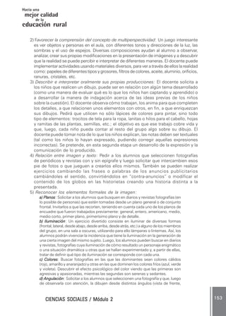 CIENCIAS SOCIALES / Módulo 2CIENCIAS SOCIALES / Módulo 2CIENCIAS SOCIALES / Módulo 2CIENCIAS SOCIALES / Módulo 2CIENCIAS SOCIALES / Módulo 2 153153153153153
mejor calidad
Hacia una
educación rural
de la
2) Favorecer la comprensión del concepto de multiperspectividad: Un juego interesante
es ver objetos y personas en el aula, con diferentes tonos y direcciones de la luz, las
sombras y el uso de espejos. Diversas composiciones ayudan al alumno a observar,
analizar, crear sus propias modificaciones en la presentación de imágenes y a descubrir
que la realidad se puede percibir e interpretar de diferentes maneras. El docente puede
implementar actividades usando materiales diversos, para ver a través de ellos la realidad
como: papeles de diferentes tipos y grosores, filtros de colores, aceite, aluminio, orificios,
ranuras, cristales, etc.
3) Describir e interpretar oralmente sus propias producciones: El docente solicita a
los niños que realicen un dibujo, puede ser en relación con algún tema desarrollado
(como una manera de evaluar qué es lo que los niños han captando y aprendido) o
a desarrollar (a manera de indagación acerca de las ideas previas de los niños
sobre la cuestión). El docente observa cómo trabajan, los anima para que completen
los detalles, a que relacionen unos elementos con otros, en fin, a que enriquezcan
sus dibujos. Pedirá que utilicen no sólo lápices de colores para pintar, sino todo
tipo de elementos: trocitos de tela para la ropa, lanitas o hilos para el cabello, hojas
y ramitas de las plantas, semillas, etc.; el objetivo es que ese trabajo cobre vida y
que, luego, cada niño pueda contar al resto del grupo algo sobre su dibujo. El
docente puede tomar nota de lo que los niños explican, las notas deben ser textuales
(tal como los niños lo hayan expresado, pudiendo corregir aquellas expresiones
incorrectas). Se pretende, en esta segunda etapa un desarrollo de la expresión y la
comunicación de lo producido.
4) Relación entre imagen y texto: Pedir a los alumnos que seleccionen fotografías
de periódicos y revistas con y sin epígrafe y luego solicitar que intercambien esos
pie de fotos o que jueguen a crearlos ellos mismos. También se pueden realizar
ejercicios cambiando las frases o palabras de los anuncios publicitarios
cambiándoles el sentido, convirtiéndolos en “contra-anuncios” o modificar el
contenido de los globos en las historietas creando una historia distinta a la
presentada.
5) Reconocer los elementos formales de la imagen:
a) Planosa) Planosa) Planosa) Planosa) Planos: Solicitar a los alumnos que busquen en diarios y revistas fotografías (en
lo posible de personas) que estén tomadas desde un plano general o de conjunto
frontal. Invitarlos a que las recorten, teniendo en cuenta cada uno de los planos de
encuadre que fueron trabajados previamente: general, entero, americano, medio,
medio corto, primer plano, primerísimo plano y de detalle.
b) Iluminaciónb) Iluminaciónb) Iluminaciónb) Iluminaciónb) Iluminación: Un ejercicio divertido consiste en iluminar de diversas formas
(frontal, lateral, desde abajo, desde arriba, desde atrás, etc.) a alguno de los miembros
del grupo, en una sala a oscuras, utilizando para ello lámparas o linternas. Así, los
alumnos podrán vivenciar la incidencia que tiene la iluminación en la generación de
una cierta imagen del mismo sujeto. Luego, los alumnos pueden buscar en diarios
y revistas, fotografías cuya iluminación de cómo resultado un personaje enigmático
o una situación dramática u otras que se hallan experimentado y, a partir de ellas,
tratar de definir qué tipo de iluminación se corresponde con cada una.
c) Coloresc) Coloresc) Coloresc) Coloresc) Colores: Buscar fotografías en las que las dominantes sean colores cálidos
(rojo, amarillo y anaranjado) y otras en las que dominen los colores fríos (azul, verde
y violeta). Descubrir el efecto psicológico del color viendo que las primeras son
agresivas y apasionadas, mientras las segundas son serenas y sedantes.
d) Angulaciónd) Angulaciónd) Angulaciónd) Angulaciónd) Angulación: Solicitar a los alumnos que seleccionen una fotografía y que, luego
de observarla con atención, la dibujen desde distintos ángulos (vista de frente,
 