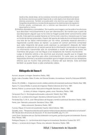 DGCyE / Subsecretaría de EducaciónDGCyE / Subsecretaría de EducaciónDGCyE / Subsecretaría de EducaciónDGCyE / Subsecretaría de EducaciónDGCyE / Subsecretaría de Educación154154154154154
desde arriba, desde abajo, de los costados), teniendo así la posibilidad de comparar
las diversas visiones que pueden lograrse de un solo objeto al ser observado desde
distintas posiciones. También se puede pedir a los alumnos que traigan a clase
fotografías de periódicos y revistas donde aparezcan los distintos tipos de angulación
(frontal, picado, contrapicado, etc.) y solicitar que descubran la función que
desempeña la misma.
6) Análisis denotativo y connotativo: Se muestra una imagen y se les pide a los alumnos
que describan minuciosamente lo que ven (denotación), de manera que a partir de
esa descripción alguien que no ha visto la imagen pueda tener conocimiento cabal
de ella. Este ejercicio puede hacerse en forma oral o escrita y necesita que no haya
un límite de tiempo prescripto. A partir del aporte de cada alumno el docente elabora
una lista de los datos mencionados por los niños, poniendo especial atención y
registrando cuando éstos se repitan. La puesta en común permitirá comprobar
que cada integrante del grupo pudo expresar su percepción después de haber
centrado su atención en un sector parcial de la información contenida en la imagen.
La información transmitida sólo se completará a través del aporte de todos los
miembros del grupo o tal vez llegue a los receptores de manera inconsciente.
Luego el docente solicita a los alumnos que enuncien aquello que la imagen les
produce, lo que significa para ellos (connotación). En este caso se obtendrán
respuestas distintas y se podrá comprobar que la imagen provoca en los receptores
efectos que es mucho más profundo y diverso del que denota. Esta actividad
también se puede llevar a cabo analizando videos.
Bibliografía del Anexo 4
Aumont, Jacques: Laimagen.Barcelona,Paidós,1992.
Acuña, Lidia y González, Clelia: El video, las Ciencias Sociales y la enseñanza. Santa Fe, Ediciones AMSAFE,
1997.
Alonso,M.yMatilla,L.:Imágenesenacción,análisisyprácticadelaexpresiónaudiovisual.Madrid,Akal,1990.
Aparici, R. y García Matilla, A. Lectura de imágenes. Madrid, Ediciones de la Torre, 1987.
Barthes, Roland: La cámara lúcida: Nota sobre la fotografía. Barcelona, Paidós, 1990.
Lo obvio y lo obtuso: Imágenes, gestos, voces. Barcelona, Paidós, 1986.
Campuzano Ruiz, A.: Tecnologías audiovisuales y educación. Madrid, Akal, 1992.
Dondis, D. A.: La sintaxis de la imagen. Barcelona, Editorial Gustavo Gili, 1976.
Fernández Diez, F.yM.A.,José: Manual básico de lenguaje y narrativa audiovisual,Barcelona:Paidós,1999.
Ferrés,Joan:Televisiónyeducación.Barcelona,Crítica,1996.
Videoyeducación.Barcelona,Paidós,1997.
Furones, Miguel: El mundo de la publicidad. España, Salvat Editores, 1984.
González,JoséL:“Perspectivasdelaeducaciónparalosmediosenlaescueladelasociedaddelacomunicación”.
OEI, Revista Ibero Americana de Educación, N° 24, diciembre/2000, pág. 91 a 101.
Landi,Oscar:Devórameotravez.Quéhizolatelevisiónconlagente,quéhacelagenteconlatelevisión.Buenos
Aires, Planeta, 1992.
RodríguezDieguez,J.L.:Lasfuncionesdelaimagenenlaenseñanza,Barcelona,GustavoGili,1977.
Vilches, L.: La lectura de la imagen. Prensa, cine, televisión. Barcelona, Paidós, 1995.
 