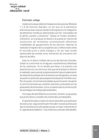 CIENCIAS SOCIALES / Módulo 3CIENCIAS SOCIALES / Módulo 3CIENCIAS SOCIALES / Módulo 3CIENCIAS SOCIALES / Módulo 3CIENCIAS SOCIALES / Módulo 3 157157157157157
mejor calidad
Hacia una
educación rural
de la
Estimado colegaEstimado colegaEstimado colegaEstimado colegaEstimado colega:
Usted ya ha desarrollado el trabajo previsto para los Módulos
1 y 2 de Ciencias Sociales, en los que se le plantearon
alternativas para avanzar desde el plurigrado en la indagación
de diferentes temáticas relacionadas con las “actividades de
la gente, pasado y presente”. Desde el museo temático-
interactivo, se le propuso el diseño y la puesta en marcha de
situaciones de enseñanza contemplando diferentes
modalidades de agrupamiento de los alumnos. Además ha
realizado el registro de sus experiencias y reflexionado sobre
lo ocurrido junto a otros colegas y tal vez haya tenido
oportunidad de acordar otros momentos de encuentro con
algunos de ellos.
Este es el último módulo del curso de Ciencias Sociales.
Usted va a encontrar en él algunas características diferentes
de los anteriores. Ya no tendrá que llevar a la práctica una
experiencia con sus alumnos sino que se le propone retomar
lo realizado, para avanzar progresivamente hacia la elaboración
de alternativas propias de la enseñanza en plurigrado y, en esta
situación en particular, para preparar la evaluación final del curso.
Por otra parte, encontrará actividades que promueven recuperar
el camino transitado por usted en esta área y articularlo con las
propuestas de otras áreas, como un aporte para la construcción
de estrategias de trabajo generalizables.
A lo largo de este Módulo encontrará, también, propuestas
que profundizan y amplían los contenidos ya trabajados.
El aporte de todos y cada uno de los docentes que participan
de este curso, seguramente permitirá abrir nuevas puertas para
que la enseñanza en plurigrado ocupe un lugar importante en
la “agenda de la didáctica”. Los invitamos a transitar este desafío.
 