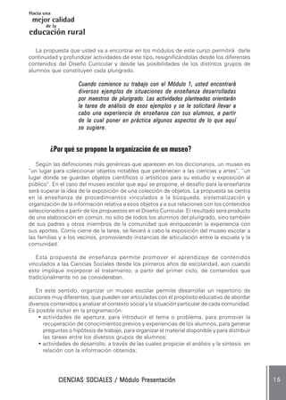 CIENCIAS SOCIALES / Módulo PresentaciónCIENCIAS SOCIALES / Módulo PresentaciónCIENCIAS SOCIALES / Módulo PresentaciónCIENCIAS SOCIALES / Módulo PresentaciónCIENCIAS SOCIALES / Módulo Presentación 1 51 51 51 51 5
mejor calidad
Hacia una
educación
de la
rural
La propuesta que usted va a encontrar en los módulos de este curso permitirá darle
continuidad y profundizar actividades de este tipo, resignificándolas desde los diferentes
contenidos del Diseño Curricular y desde las posibilidades de los distintos grupos de
alumnos que constituyen cada plurigrado.
Cuando comience su trabajo con el Módulo 1, usted encontraráCuando comience su trabajo con el Módulo 1, usted encontraráCuando comience su trabajo con el Módulo 1, usted encontraráCuando comience su trabajo con el Módulo 1, usted encontraráCuando comience su trabajo con el Módulo 1, usted encontrará
diversos ejemplos de situaciones de enseñanza desarrolladasdiversos ejemplos de situaciones de enseñanza desarrolladasdiversos ejemplos de situaciones de enseñanza desarrolladasdiversos ejemplos de situaciones de enseñanza desarrolladasdiversos ejemplos de situaciones de enseñanza desarrolladas
por maestros de plurigrado. Las actividades planteadas orientaránpor maestros de plurigrado. Las actividades planteadas orientaránpor maestros de plurigrado. Las actividades planteadas orientaránpor maestros de plurigrado. Las actividades planteadas orientaránpor maestros de plurigrado. Las actividades planteadas orientarán
la tarea de análisis de esos ejemplos y se le solicitará llevar ala tarea de análisis de esos ejemplos y se le solicitará llevar ala tarea de análisis de esos ejemplos y se le solicitará llevar ala tarea de análisis de esos ejemplos y se le solicitará llevar ala tarea de análisis de esos ejemplos y se le solicitará llevar a
cabo una experiencia de enseñanza con sus alumnos, a partircabo una experiencia de enseñanza con sus alumnos, a partircabo una experiencia de enseñanza con sus alumnos, a partircabo una experiencia de enseñanza con sus alumnos, a partircabo una experiencia de enseñanza con sus alumnos, a partir
de la cual poner en práctica algunos aspectos de lo que aquíde la cual poner en práctica algunos aspectos de lo que aquíde la cual poner en práctica algunos aspectos de lo que aquíde la cual poner en práctica algunos aspectos de lo que aquíde la cual poner en práctica algunos aspectos de lo que aquí
se sugiere.se sugiere.se sugiere.se sugiere.se sugiere.
¿Por qué se propone la organización de un museo?
Según las definiciones más genéricas que aparecen en los diccionarios, un museo es
“un lugar para coleccionar objetos notables que pertenecen a las ciencias y artes”, “un
lugar donde se guardan objetos científicos o artísticos para su estudio y exposición al
público”. En el caso del museo escolar que aquí se propone, el desafío para la enseñanza
será superar la idea de la exposición de una colección de objetos. La propuesta se centra
en la enseñanza de procedimientos vinculados a la búsqueda, sistematización y
organización de la información relativa a esos objetos y a sus relaciones con los contenidos
seleccionados a partir de los propuestos en el Diseño Curricular. El resultado será producto
de una elaboración en común, no sólo de todos los alumnos del plurigrado, sino también
de sus padres y otros miembros de la comunidad que enriquecerán la experiencia con
sus aportes. Como cierre de la tarea, se llevará a cabo la exposición del museo escolar a
las familias y a los vecinos, promoviendo instancias de articulación entre la escuela y la
comunidad.
Esta propuesta de enseñanza permite promover el aprendizaje de contenidos
vinculados a las Ciencias Sociales desde los primeros años de escolaridad, aun cuando
esto implique incorporar el tratamiento, a partir del primer ciclo, de contenidos que
tradicionalmente no se consideraban.
En este sentido, organizar un museo escolar permite desarrollar un repertorio de
acciones muy diferentes, que pueden ser articuladas con el propósito educativo de abordar
diversos contenidos y analizar el contexto social y la situación particular de cada comunidad.
Es posible incluir en la programación:
• actividades de apertura, para introducir el tema o problema, para promover la
recuperación de conocimientos previos y experiencias de los alumnos, para generar
preguntas o hipótesis de trabajo, para organizar el material disponible y para distribuir
las tareas entre los diversos grupos de alumnos;
• actividades de desarrollo, a través de las cuales propiciar el análisis y la síntesis en
relación con la información obtenida;
 