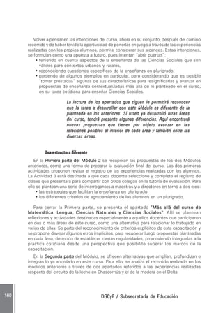 DGCyE / Subsecretaría de EducaciónDGCyE / Subsecretaría de EducaciónDGCyE / Subsecretaría de EducaciónDGCyE / Subsecretaría de EducaciónDGCyE / Subsecretaría de Educación160 .160 .160 .160 .160 .
Volver a pensar en las intenciones del curso, ahora en su conjunto, después del camino
recorrido y de haber tenido la oportunidad de ponerlas en juego a través de las experiencias
realizadas con los propios alumnos, permite considerar sus alcances. Estas intenciones,
se formulan como una apuesta a futuro, pues intentan ”abrir puertas”:
• teniendo en cuenta aspectos de la enseñanza de las Ciencias Sociales que son
válidos para contextos urbanos y rurales,
• reconociendo cuestiones específicas de la enseñanza en plurigrado,
• partiendo de algunos ejemplos en particular, pero considerando que es posible
“tomar prestadas” algunas de sus características para resignificarlas y avanzar en
propuestas de enseñanza contextualizadas más allá de lo planteado en el curso,
en su tarea cotidiana para enseñar Ciencias Sociales.
La lectura de los apartados que siguen le permitirá reconocerLa lectura de los apartados que siguen le permitirá reconocerLa lectura de los apartados que siguen le permitirá reconocerLa lectura de los apartados que siguen le permitirá reconocerLa lectura de los apartados que siguen le permitirá reconocer
que la tarea a desarrollar con este Módulo es diferente de laque la tarea a desarrollar con este Módulo es diferente de laque la tarea a desarrollar con este Módulo es diferente de laque la tarea a desarrollar con este Módulo es diferente de laque la tarea a desarrollar con este Módulo es diferente de la
planteada en los anteriores. Si usted ya desarrolló otras áreasplanteada en los anteriores. Si usted ya desarrolló otras áreasplanteada en los anteriores. Si usted ya desarrolló otras áreasplanteada en los anteriores. Si usted ya desarrolló otras áreasplanteada en los anteriores. Si usted ya desarrolló otras áreas
del curso, tendrá presente algunas diferencias. Aquí encontrarádel curso, tendrá presente algunas diferencias. Aquí encontrarádel curso, tendrá presente algunas diferencias. Aquí encontrarádel curso, tendrá presente algunas diferencias. Aquí encontrarádel curso, tendrá presente algunas diferencias. Aquí encontrará
nuevas propuestas que tienen por objeto avanzar en lasnuevas propuestas que tienen por objeto avanzar en lasnuevas propuestas que tienen por objeto avanzar en lasnuevas propuestas que tienen por objeto avanzar en lasnuevas propuestas que tienen por objeto avanzar en las
relaciones posibles al interior de cada área y también entre lasrelaciones posibles al interior de cada área y también entre lasrelaciones posibles al interior de cada área y también entre lasrelaciones posibles al interior de cada área y también entre lasrelaciones posibles al interior de cada área y también entre las
diversas áreas.diversas áreas.diversas áreas.diversas áreas.diversas áreas.
Una estructura diferente
En la PPPPPrimera parte del Módulo 3rimera parte del Módulo 3rimera parte del Módulo 3rimera parte del Módulo 3rimera parte del Módulo 3 se recuperan las propuestas de los dos Módulos
anteriores, como una forma de preparar la evaluación final del curso. Las dos primeras
actividades proponen revisar el registro de las experiencias realizadas con los alumnos.
La Actividad 3 está destinada a que cada docente seleccione y complete el registro de
clases que presentará para compartir con otros colegas en la tutoría de evaluación. Para
ello se plantean una serie de interrogantes a maestros y a directores en torno a dos ejes:
• las estrategias que facilitan la enseñanza en plurigrado.
• los diferentes criterios de agrupamiento de los alumnos en un plurigrado.
Para cerrar la Primera parte, se presenta el apartado “Más allá del curso de“Más allá del curso de“Más allá del curso de“Más allá del curso de“Más allá del curso de
Matemática, LMatemática, LMatemática, LMatemática, LMatemática, Lengua, Ciencias Naturales y Ciencias Sociales”engua, Ciencias Naturales y Ciencias Sociales”engua, Ciencias Naturales y Ciencias Sociales”engua, Ciencias Naturales y Ciencias Sociales”engua, Ciencias Naturales y Ciencias Sociales”. Allí se plantean
reflexiones y actividades destinadas especialmente a aquellos docentes que participaron
en dos o más áreas de este curso, como una alternativa para relacionar lo trabajado en
varias de ellas. Se parte del reconocimiento de criterios explícitos de esta capacitación y
se propone develar algunos otros implícitos, para recuperar luego propuestas planteadas
en cada área, de modo de establecer ciertas regularidades, promoviendo integrarlas a la
práctica cotidiana desde una perspectiva que posibilite superar los marcos de la
capacitación.
En la Segunda parteSegunda parteSegunda parteSegunda parteSegunda parte del Módulo, se ofrecen alternativas que amplían, profundizan e
integran lo ya abordado en este curso. Para ello, se analiza el recorrido realizado en los
módulos anteriores a través de dos apartados referidos a las experiencias realizadas
respecto del circuito de la leche en Chascomús y el de la madera en el Delta.
 
