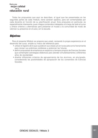 CIENCIAS SOCIALES / Módulo 3CIENCIAS SOCIALES / Módulo 3CIENCIAS SOCIALES / Módulo 3CIENCIAS SOCIALES / Módulo 3CIENCIAS SOCIALES / Módulo 3 161161161161161
mejor calidad
Hacia una
educación rural
de la
Todas las propuestas que aquí se describen, al igual que las presentadas en las
segundas partes de cada módulo, tiene carácter optativo, para ser contempladas por
cada docente en función de su planificación anual. Esta propuesta en particular, es
especialmente interesante, pues integra contenidos trabajados a lo largo de todo el curso
y ofrece criterios y alternativas para presentar el museo a la comunidad de modo de
valorizar su presencia en el aula y en la escuela.
ObjetivosObjetivosObjetivosObjetivosObjetivos
Para el presente Módulo se propone que usted, revisando la propia experiencia en el
desarrollo del curso, amplíe su marco de referencia para:
• utilizar el registro de lo que sucede en sus clases y/o en la escuela como herramienta
para revisar sus prácticas cotidianas y potenciar las futuras.
• definir propuestas de enseñanza en espacios y tiempos propios de Ciencias Sociales
que contemplen estrategias didácticas para atender simultáneamente a diferentes
años de escolaridad.
• diseñar diferentes criterios de agrupamiento de los alumnos, en plurigrado,
considerando las posibilidades de apropiación de los contenidos de Ciencias
Sociales.
 