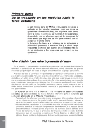 DGCyE / Subsecretaría de EducaciónDGCyE / Subsecretaría de EducaciónDGCyE / Subsecretaría de EducaciónDGCyE / Subsecretaría de EducaciónDGCyE / Subsecretaría de Educación162 .162 .162 .162 .162 .
Primera partePrimera partePrimera partePrimera partePrimera parte
De lo trabajado en los módulos hacia laDe lo trabajado en los módulos hacia laDe lo trabajado en los módulos hacia laDe lo trabajado en los módulos hacia laDe lo trabajado en los módulos hacia la
tarea cotidianatarea cotidianatarea cotidianatarea cotidianatarea cotidiana
En esta Primera parte del Módulo se le propone que revise loEn esta Primera parte del Módulo se le propone que revise loEn esta Primera parte del Módulo se le propone que revise loEn esta Primera parte del Módulo se le propone que revise loEn esta Primera parte del Módulo se le propone que revise lo
realizado en los módulos anteriores, como una forma derealizado en los módulos anteriores, como una forma derealizado en los módulos anteriores, como una forma derealizado en los módulos anteriores, como una forma derealizado en los módulos anteriores, como una forma de
aproximarse a la evaluación final; para prepararla, usted deberáaproximarse a la evaluación final; para prepararla, usted deberáaproximarse a la evaluación final; para prepararla, usted deberáaproximarse a la evaluación final; para prepararla, usted deberáaproximarse a la evaluación final; para prepararla, usted deberá
volver a revisar y enriquecer los registros de las experienciasvolver a revisar y enriquecer los registros de las experienciasvolver a revisar y enriquecer los registros de las experienciasvolver a revisar y enriquecer los registros de las experienciasvolver a revisar y enriquecer los registros de las experiencias
desarrolladas con sus alumnos a partir de las propuestas deldesarrolladas con sus alumnos a partir de las propuestas deldesarrolladas con sus alumnos a partir de las propuestas deldesarrolladas con sus alumnos a partir de las propuestas deldesarrolladas con sus alumnos a partir de las propuestas del
curso; tendrá que elegir una de ellas para compartir con suscurso; tendrá que elegir una de ellas para compartir con suscurso; tendrá que elegir una de ellas para compartir con suscurso; tendrá que elegir una de ellas para compartir con suscurso; tendrá que elegir una de ellas para compartir con sus
colegas en la última tutoría.colegas en la última tutoría.colegas en la última tutoría.colegas en la última tutoría.colegas en la última tutoría.
La lectura de los textos y la realización de las actividades leLa lectura de los textos y la realización de las actividades leLa lectura de los textos y la realización de las actividades leLa lectura de los textos y la realización de las actividades leLa lectura de los textos y la realización de las actividades le
permitirán ir preparando la evaluación final y al mismo tiempopermitirán ir preparando la evaluación final y al mismo tiempopermitirán ir preparando la evaluación final y al mismo tiempopermitirán ir preparando la evaluación final y al mismo tiempopermitirán ir preparando la evaluación final y al mismo tiempo
ir revisando cuestiones para avanzar en posibilidades más alláir revisando cuestiones para avanzar en posibilidades más alláir revisando cuestiones para avanzar en posibilidades más alláir revisando cuestiones para avanzar en posibilidades más alláir revisando cuestiones para avanzar en posibilidades más allá
de los contenidos y las estrategias que revisará en estade los contenidos y las estrategias que revisará en estade los contenidos y las estrategias que revisará en estade los contenidos y las estrategias que revisará en estade los contenidos y las estrategias que revisará en esta
oportunidadoportunidadoportunidadoportunidadoportunidad.....
Volver al Módulo 1 para revisar la preparación del museoVolver al Módulo 1 para revisar la preparación del museoVolver al Módulo 1 para revisar la preparación del museoVolver al Módulo 1 para revisar la preparación del museoVolver al Módulo 1 para revisar la preparación del museo
En el Módulo 1, se describió y analizó la propuesta de una escuela de Chascomús
referida a la constitución del museo temático-interactivo, como una forma de que los
docentes que participan del curso la tengan en cuenta desde su propia perspectiva.
A lo largo de todo el Módulo se fue planteando que construir un museo en la escuela
puede parecer pretencioso. Pero, con esta denominación se hace referencia a un espacio,
ubicado en un salón, en un rincón del aula u otro sitio, que se construye al mismo ritmo
que la enseñanza y al aprendizaje de los contenidos. Se indicó que se trata de una propuesta
cuyo propósito es esencialmente didáctico. Los documentos que lo conformen pueden
ser diversos: dibujos, gráficos, fotografías, entrevistas, planos, mapas, maquetas, etc. y
serán traídos o elaborados por los alumnos –individual o grupalmente– y de acuerdo a
sus posibilidades.
En función de ello, en el Módulo 1 se recuperaron desde propuestasEn función de ello, en el Módulo 1 se recuperaron desde propuestasEn función de ello, en el Módulo 1 se recuperaron desde propuestasEn función de ello, en el Módulo 1 se recuperaron desde propuestasEn función de ello, en el Módulo 1 se recuperaron desde propuestas
concretas, lasconcretas, lasconcretas, lasconcretas, lasconcretas, las potencialidades del museo temático-interactivo para el plurigrado quequequequeque
se habían planteado en el Módulo Pse habían planteado en el Módulo Pse habían planteado en el Módulo Pse habían planteado en el Módulo Pse habían planteado en el Módulo Presentación:resentación:resentación:resentación:resentación:
• Respecto de los alumnos: permite ofrecer propuestas diferenciadas a los niños
de los diferentes grupos de un plurigrado, según sus posibilidades, saberes y
experiencias previas, a partir de las cuales cada uno aporte a una producción común.
• Para el docente: representa la oportunidad de tomar un conjunto de decisiones
didácticas en el que la selección y organización de contenidos, o la elección de los
procedimientos y recursos que se proponen a los alumnos, cobran sentido en el
marco del conjunto, ya que la propuesta del museo permite concretar distintas
actividades que en ocasiones se realizan en forma dispersa: la observación de
objetos de uso cotidiano, la búsqueda de información acerca de sus posibilidades
 