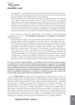 CIENCIAS SOCIALES / Módulo 3CIENCIAS SOCIALES / Módulo 3CIENCIAS SOCIALES / Módulo 3CIENCIAS SOCIALES / Módulo 3CIENCIAS SOCIALES / Módulo 3 163163163163163
mejor calidad
Hacia una
educación rural
de la
de aplicación en actividades diversas, la sistematización de los datos obtenidos,
las múltiples formas de expresión de los alumnos en torno a ellos, el reconocimiento
del valor social de esos objetos para la comunidad, etc.
• Para el espacio de Ciencias Sociales: permite que cada producción se constituya
en un aporte hacia la construcción de un “banco de recursos” que estarán
disponibles en forma permanente tanto para el docente como para los alumnos.
Disponer de esos recursos, facilitará al docente el diseño de clases de Ciencias
Sociales una vez finalizado este curso. A la vez, la presencia del museo permanente
en el aula, hará que éste se constituya en un espacio al cual los alumnos puedan
recurrir a buscar información, recuperar procedimientos ya utilizados y desarrollar
nuevos para utilizarlos “una y otra vez”, aún cuando se trate de contenidos diferentes.
En el caso de los contenidos desarrollados en este Módulo, la potencialidad de
organizarlos en torno a “las actividades de la gente en el pasado y el presente”,“las actividades de la gente en el pasado y el presente”,“las actividades de la gente en el pasado y el presente”,“las actividades de la gente en el pasado y el presente”,“las actividades de la gente en el pasado y el presente”,
se aprecia porque:
• posibilita abordar algunas de las múltiples interacciones que se producen en la
sociedad entre el espacio geográfico, el tiempo histórico y los sujetos sociales.
• permite ofrecer un marco explicativo a partir del cual se puede comprender cómo
y por qué las sociedades modifican y construyen el espacio y su cultura a través
del tiempo a partir de la valoración de determinados recursos de la naturaleza.
• posibilita ir más allá de las “descripciones” de las tareas y ocupaciones de la gente
de la comunidad, implica considerar que las actividades de la población se
comprenden y explican, a partir de las continuas transformaciones de la relación
sociedad-naturaleza, que los habitantes participan de procesos productivos que
se desarrollan a escalas que exceden el ámbito local y comunitario, que los sujetos
sociales a través de sus decisiones participan de la construcción y organización
del territorio, que los procesos sociales son complejos y dinámicos.
El museo, al abordar estas temáticas, es concebido no sólo como una vuelta al pasado,
sino también como una forma de dar cabida a los trabajos de la gente en la actualidad a
partir de objetos y todo otro tipo de fuentes de información que reflejen las particularidades
de las actividades del entorno. El museo centrado en las actividades de la gente permite a los
docentes contemplar propuestas de enseñanza que promueven que los niños comprendan
que la vida cotidiana se desarrolla en un espacio y un tiempo concretos, aquí y ahora; que
es observable a partir de los elementos materiales que la simbolizan.
En la PPPPPrimera parterimera parterimera parterimera parterimera parte se presentaron tres apartados. En “Para entrar en tema”, se
planteó el relato de las actividades que la maestra de Chascomús realizó para introducir
tanto la temática que le interesaba trabajar: “Las actividades y la gente”, como la estrategia
didáctica que iba a desarrollar. En “Los primeros pasos del museo temático – interactivo
de la escuela”,,,,, se amplió el trabajo, con la recolección de objetos vinculados a las
actividades de la comunidad, para iniciar la constitución del museo en la escuela. El
apartado “Mucho más que un museo” profundizó en el análisis de la observación, la
descripción y la clasificación como diferentes pasos en el trabajo con objetos, en tanto
documentos materiales; se trató de ofrecer una mirada sobre los procedimientos que no
es exclusiva de la conformación de un museo; se indicó allí que esos procedimientos
servirían de marco de referencia para el diseño de actividades que se sugeriría a los
docentes que participan de este curso para desarrollar con sus propios alumnos.
 