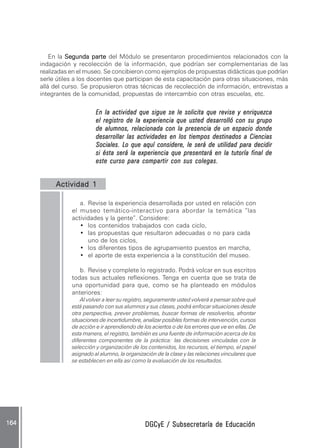 DGCyE / Subsecretaría de EducaciónDGCyE / Subsecretaría de EducaciónDGCyE / Subsecretaría de EducaciónDGCyE / Subsecretaría de EducaciónDGCyE / Subsecretaría de Educación164 .164 .164 .164 .164 .
En la SegundaSegundaSegundaSegundaSegunda ppppparteartearteartearte del Módulo se presentaron procedimientos relacionados con la
indagación y recolección de la información, que podrían ser complementarias de las
realizadas en el museo. Se concibieron como ejemplos de propuestas didácticas que podrían
serle útiles a los docentes que participan de esta capacitación para otras situaciones, más
allá del curso. Se propusieron otras técnicas de recolección de información, entrevistas a
integrantes de la comunidad, propuestas de intercambio con otras escuelas, etc.
En la actividad que sigue se le solicita que revise y enriquezcaEn la actividad que sigue se le solicita que revise y enriquezcaEn la actividad que sigue se le solicita que revise y enriquezcaEn la actividad que sigue se le solicita que revise y enriquezcaEn la actividad que sigue se le solicita que revise y enriquezca
el registro de la experiencia que usted desarrolló con su grupoel registro de la experiencia que usted desarrolló con su grupoel registro de la experiencia que usted desarrolló con su grupoel registro de la experiencia que usted desarrolló con su grupoel registro de la experiencia que usted desarrolló con su grupo
de alumnos, relacionada con la presencia de un espacio dondede alumnos, relacionada con la presencia de un espacio dondede alumnos, relacionada con la presencia de un espacio dondede alumnos, relacionada con la presencia de un espacio dondede alumnos, relacionada con la presencia de un espacio donde
desarrollar las actividades en los tiempos destinados a Cienciasdesarrollar las actividades en los tiempos destinados a Cienciasdesarrollar las actividades en los tiempos destinados a Cienciasdesarrollar las actividades en los tiempos destinados a Cienciasdesarrollar las actividades en los tiempos destinados a Ciencias
Sociales. Lo que aquí considere, le será de utilidad para decidirSociales. Lo que aquí considere, le será de utilidad para decidirSociales. Lo que aquí considere, le será de utilidad para decidirSociales. Lo que aquí considere, le será de utilidad para decidirSociales. Lo que aquí considere, le será de utilidad para decidir
si ésta será la experiencia que presentará en la tutoría final desi ésta será la experiencia que presentará en la tutoría final desi ésta será la experiencia que presentará en la tutoría final desi ésta será la experiencia que presentará en la tutoría final desi ésta será la experiencia que presentará en la tutoría final de
este curso para compartir con sus colegas.este curso para compartir con sus colegas.este curso para compartir con sus colegas.este curso para compartir con sus colegas.este curso para compartir con sus colegas.
Actividad 1Actividad 1Actividad 1Actividad 1Actividad 1
a. Revise la experiencia desarrollada por usted en relación con
el museo temático-interactivo para abordar la temática “las
actividades y la gente”. Considere:
• los contenidos trabajados con cada ciclo,
• las propuestas que resultaron adecuadas o no para cada
uno de los ciclos,
• los diferentes tipos de agrupamiento puestos en marcha,
• el aporte de esta experiencia a la constitución del museo.
b. Revise y complete lo registrado. Podrá volcar en sus escritos
todas sus actuales reflexiones. Tenga en cuenta que se trata de
una oportunidad para que, como se ha planteado en módulos
anteriores:
Al volver a leer su registro, seguramente usted volverá a pensar sobre qué
está pasando con sus alumnos y sus clases, podrá enfocar situaciones desde
otra perspectiva, prever problemas, buscar formas de resolverlos, afrontar
situaciones de incertidumbre, analizar posibles formas de intervención, cursos
de acción e ir aprendiendo de los aciertos o de los errores que ve en ellas. De
esta manera, el registro, también es una fuente de información acerca de los
diferentes componentes de la práctica: las decisiones vinculadas con la
selección y organización de los contenidos, los recursos, el tiempo, el papel
asignado al alumno, la organización de la clase y las relaciones vinculares que
se establecen en ella así como la evaluación de los resultados.
 