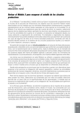 CIENCIAS SOCIALES / Módulo 3CIENCIAS SOCIALES / Módulo 3CIENCIAS SOCIALES / Módulo 3CIENCIAS SOCIALES / Módulo 3CIENCIAS SOCIALES / Módulo 3 165165165165165
mejor calidad
Hacia una
educación rural
de la
Revisar el Módulo 2 para recuperar el estudio de los circuitosRevisar el Módulo 2 para recuperar el estudio de los circuitosRevisar el Módulo 2 para recuperar el estudio de los circuitosRevisar el Módulo 2 para recuperar el estudio de los circuitosRevisar el Módulo 2 para recuperar el estudio de los circuitos
productivosproductivosproductivosproductivosproductivos
En el Módulo 1 se describió y analizó cómo se fueron incorporando progresivamente
al museo de la escuela de Chascomús los objetos que los alumnos habían traído
relacionados con los trabajos que sus familiares desempeñan cotidianamente o aquellos
representativos de las mismas tareas realizadas en otras épocas en la localidad. En el
Módulo 2 se retomó esa experiencia para dar cuenta de cómo, la maestra, seleccionó
algunos de los objetos que habían aportado los alumnos, para diseñar una propuesta en
la cual las actividades de la gente en el pasado y el presente se trabajarían desde una
nueva selección y organización de contenidos. Ya analizados y registrados los objetos
individualmente fue posible establecer entre ellos relaciones que permitían dar cuenta de
los usos de algunos de ellos en la misma actividad productiva. Contando con ello la
docente decidió avanzar en el análisis de los circuitos productivos locales y su relación
con otros espacios, cercanos y lejanos.
Se partió del concepto de que un circuito productivocircuito productivocircuito productivocircuito productivocircuito productivo es el conjunto de fases del proceso
de producción, entendido como una serie de eslabones que conforman una cadena desde el
inicio, con la transformación de la materia prima, hasta la distribución en el mercado de
consumo final. Esta concepción del proceso de producción como unidad, obliga a reconocer
las sucesivas etapas del mismo (el eslabón agrícola o pecuario inicial, los momentos de
industrialización, la comercialización, el transporte) y las imprescindibles ligazones entre ellas.
Los temas que se presentaron en este Módulo se refieren a aspectos relacionados
con actividades productivas de algunas comunidades rurales. Se planteó una aproximación
a los circuitos de producción local de la leche y la madera, propios de la Provincia de
Buenos Aires, pues permiten considerar algunas características de las que participan en
mayor o menor medida otros circuitos que se desarrollan en diferentes áreas del país.
Desde esta perspectiva se promueve que los docentes cuenten con alternativas para
proponer a los alumnos la indagación del espacio geográfico, analizar las actividades
productivas de manera integrada y dinámica, encontrar explicaciones a procesos que se
desarrollan en el espacio rural y más allá de los límites del espacio local.
Partir de los objetos que los alumnos aportaron, recuperar los saberes que acerca de
ellos poseen los niños, seleccionar los contenidos que con ellos se puedan relacionar
permite dar un paso más en la significatividad de los aprendizajes, a medida que se
avanza en la organización del museo y en la indagación de “las actividades de la gente en
el pasado y en el presente”.
En la Primera parte del Módulo, se retomó la experiencia de la maestra de la escuela
rural de Chascomús, para considerar cómo, desde el museo, fue avanzando con sus
alumnos de plurigrado en la indagación del circuito productivo de la leche, centrando la
atención en la producción artesanal e industrial del queso. Se analizaron diferentes formas
de agrupamiento de los alumnos en función de los contenidos a desarrollar y de los
recursos a utilizar. Se plantearon momentos comunes a ambos ciclos y otros diferenciados,
considerándose particularmente cómo la docente fue proponiendo alternativas de trabajo
“parecidas pero diferentes” a los grupos de Primero y Segundo Ciclos.
 