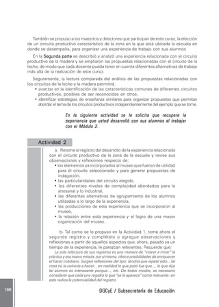 DGCyE / Subsecretaría de EducaciónDGCyE / Subsecretaría de EducaciónDGCyE / Subsecretaría de EducaciónDGCyE / Subsecretaría de EducaciónDGCyE / Subsecretaría de Educación166 .166 .166 .166 .166 .
También se propuso a los maestros y directores que participan de este curso, la elección
de un circuito productivo característico de la zona en la que está ubicada la escuela en
donde se desempeña, para organizar una experiencia de trabajo con sus alumnos
En la Segunda parteSegunda parteSegunda parteSegunda parteSegunda parte se describió y analizó una experiencia relacionada con el circuito
productivo de la madera y se ampliaron las propuestas relacionadas con el circuito de la
leche, de modo que cada docente pueda tener en cuenta diferentes alternativas de trabajo
más allá de la realización de este curso.
Seguramente, la lectura comparada del análisis de las propuestas relacionadas con
los circuitos de la leche y la madera permitirá:
• avanzar en la identificación de las características comunes de diferentes circuitos
productivos, posibles de ser reconocidas en otros,
• identificar estrategias de enseñanza similares para organizar propuestas que permitan
abordar el tema de los circuitos productivos independientemente del ejemplo que se tome.
En la siguiente actividad se le solicita que recupere laEn la siguiente actividad se le solicita que recupere laEn la siguiente actividad se le solicita que recupere laEn la siguiente actividad se le solicita que recupere laEn la siguiente actividad se le solicita que recupere la
experiencia que usted desarrolló con sus alumnos al trabajarexperiencia que usted desarrolló con sus alumnos al trabajarexperiencia que usted desarrolló con sus alumnos al trabajarexperiencia que usted desarrolló con sus alumnos al trabajarexperiencia que usted desarrolló con sus alumnos al trabajar
con el Módulo 2.con el Módulo 2.con el Módulo 2.con el Módulo 2.con el Módulo 2.
Actividad 2Actividad 2Actividad 2Actividad 2Actividad 2
a. Retome el registro del desarrollo de la experiencia relacionada
con el circuito productivo de la zona de la escuela y revise sus
observaciones y reflexiones respecto de:
• los elementos ya incorporados al museo que fueron de utilidad
para el circuito seleccionado y para generar propuestas de
indagación,
• las particularidades del circuito elegido,
• los diferentes niveles de complejidad abordados para lo
artesanal y lo industrial,
• las diferentes alternativas de agrupamiento de los alumnos
utilizadas a lo largo de la experiencia,
• las producciones de esta experiencia que se incorporaron al
museo,
• la relación entre esta experiencia y el logro de una mayor
organización del museo.
b- Tal como se le propuso en la Actividad 1, tome ahora el
segundo registro y complételo o agregue observaciones y
reflexiones a partir de aquellos aspectos que, ahora, pasado ya un
tiempo de la experiencia, le parezcan relevantes. Recuerde que:
La sola relectura de sus registros es una manera de “volver a mirar” la
práctica y esa nueva mirada, por sí misma, ofrece posibilidades de enriquecer
el hacer cotidiano. Surgen reflexiones del tipo: tendría que repetir esto... tal
cosa no la volvería a hacer... en realidad lo que pasó fue que..., lo que dijo
tal alumno es interesante porque..., etc. De todos modos, es necesario
considerar que cada uno registra lo que “se le aparece” como relevante: en
esto radica la potencialidad del registro.
 