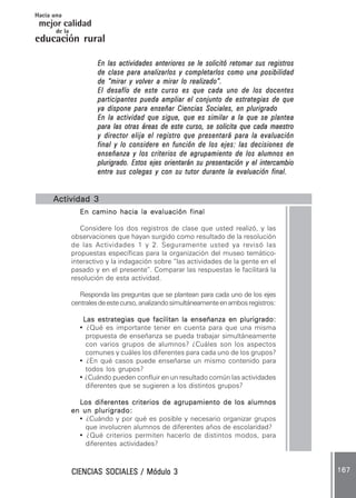 CIENCIAS SOCIALES / Módulo 3CIENCIAS SOCIALES / Módulo 3CIENCIAS SOCIALES / Módulo 3CIENCIAS SOCIALES / Módulo 3CIENCIAS SOCIALES / Módulo 3 167167167167167
mejor calidad
Hacia una
educación rural
de la
En las actividades anteriores se le solicitó retomar sus registrosEn las actividades anteriores se le solicitó retomar sus registrosEn las actividades anteriores se le solicitó retomar sus registrosEn las actividades anteriores se le solicitó retomar sus registrosEn las actividades anteriores se le solicitó retomar sus registros
de clase para analizarlos y completarlos como una posibilidadde clase para analizarlos y completarlos como una posibilidadde clase para analizarlos y completarlos como una posibilidadde clase para analizarlos y completarlos como una posibilidadde clase para analizarlos y completarlos como una posibilidad
de “mirar y volver a mirar lo realizado”.de “mirar y volver a mirar lo realizado”.de “mirar y volver a mirar lo realizado”.de “mirar y volver a mirar lo realizado”.de “mirar y volver a mirar lo realizado”.
El desafío de este curso es que cada uno de los docentesEl desafío de este curso es que cada uno de los docentesEl desafío de este curso es que cada uno de los docentesEl desafío de este curso es que cada uno de los docentesEl desafío de este curso es que cada uno de los docentes
participantes pueda ampliar el conjunto de estrategias de queparticipantes pueda ampliar el conjunto de estrategias de queparticipantes pueda ampliar el conjunto de estrategias de queparticipantes pueda ampliar el conjunto de estrategias de queparticipantes pueda ampliar el conjunto de estrategias de que
ya dispone para enseñar Ciencias Sociales, en plurigradoya dispone para enseñar Ciencias Sociales, en plurigradoya dispone para enseñar Ciencias Sociales, en plurigradoya dispone para enseñar Ciencias Sociales, en plurigradoya dispone para enseñar Ciencias Sociales, en plurigrado
En la actividad que sigue, que es similar a la que se planteaEn la actividad que sigue, que es similar a la que se planteaEn la actividad que sigue, que es similar a la que se planteaEn la actividad que sigue, que es similar a la que se planteaEn la actividad que sigue, que es similar a la que se plantea
para las otras áreas de este curso, se solicita que cada maestropara las otras áreas de este curso, se solicita que cada maestropara las otras áreas de este curso, se solicita que cada maestropara las otras áreas de este curso, se solicita que cada maestropara las otras áreas de este curso, se solicita que cada maestro
y director elija el registro que presentará para la evaluacióny director elija el registro que presentará para la evaluacióny director elija el registro que presentará para la evaluacióny director elija el registro que presentará para la evaluacióny director elija el registro que presentará para la evaluación
final y lo considere en función de los ejes: las decisiones definal y lo considere en función de los ejes: las decisiones definal y lo considere en función de los ejes: las decisiones definal y lo considere en función de los ejes: las decisiones definal y lo considere en función de los ejes: las decisiones de
enseñanza y los criterios de agrupamiento de los alumnos enenseñanza y los criterios de agrupamiento de los alumnos enenseñanza y los criterios de agrupamiento de los alumnos enenseñanza y los criterios de agrupamiento de los alumnos enenseñanza y los criterios de agrupamiento de los alumnos en
plurigrado. Estos ejes orientarán su presentación y el intercambioplurigrado. Estos ejes orientarán su presentación y el intercambioplurigrado. Estos ejes orientarán su presentación y el intercambioplurigrado. Estos ejes orientarán su presentación y el intercambioplurigrado. Estos ejes orientarán su presentación y el intercambio
entre sus colegas y con su tutor durante la evaluación final.entre sus colegas y con su tutor durante la evaluación final.entre sus colegas y con su tutor durante la evaluación final.entre sus colegas y con su tutor durante la evaluación final.entre sus colegas y con su tutor durante la evaluación final.
Actividad 3Actividad 3Actividad 3Actividad 3Actividad 3
En camino hacia la evaluación finalEn camino hacia la evaluación finalEn camino hacia la evaluación finalEn camino hacia la evaluación finalEn camino hacia la evaluación final
Considere los dos registros de clase que usted realizó, y las
observaciones que hayan surgido como resultado de la resolución
de las Actividades 1 y 2. Seguramente usted ya revisó las
propuestas específicas para la organización del museo temático-
interactivo y la indagación sobre “las actividades de la gente en el
pasado y en el presente”. Comparar las respuestas le facilitará la
resolución de esta actividad.
Responda las preguntas que se plantean para cada uno de los ejes
centralesdeestecurso,analizandosimultáneamenteenambosregistros:
Las estrategias que facilitan la enseñanza en plurigrado:Las estrategias que facilitan la enseñanza en plurigrado:Las estrategias que facilitan la enseñanza en plurigrado:Las estrategias que facilitan la enseñanza en plurigrado:Las estrategias que facilitan la enseñanza en plurigrado:
• ¿Qué es importante tener en cuenta para que una misma
propuesta de enseñanza se pueda trabajar simultáneamente
con varios grupos de alumnos? ¿Cuáles son los aspectos
comunes y cuáles los diferentes para cada uno de los grupos?
• ¿En qué casos puede enseñarse un mismo contenido para
todos los grupos?
• ¿Cuándo pueden confluir en un resultado común las actividades
diferentes que se sugieren a los distintos grupos?
LLLLLos diferentes criterios de agrupamiento de los alumnosos diferentes criterios de agrupamiento de los alumnosos diferentes criterios de agrupamiento de los alumnosos diferentes criterios de agrupamiento de los alumnosos diferentes criterios de agrupamiento de los alumnos
en un plurigrado:en un plurigrado:en un plurigrado:en un plurigrado:en un plurigrado:
• ¿Cuándo y por qué es posible y necesario organizar grupos
que involucren alumnos de diferentes años de escolaridad?
• ¿Qué criterios permiten hacerlo de distintos modos, para
diferentes actividades?
 