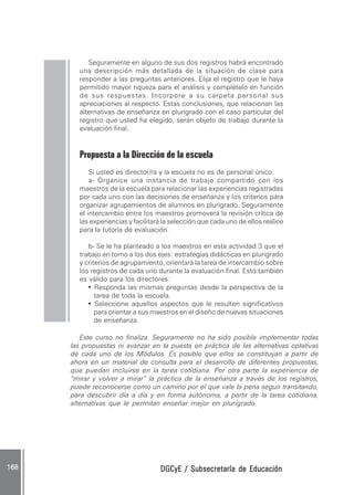 DGCyE / Subsecretaría de EducaciónDGCyE / Subsecretaría de EducaciónDGCyE / Subsecretaría de EducaciónDGCyE / Subsecretaría de EducaciónDGCyE / Subsecretaría de Educación168 .168 .168 .168 .168 .
Seguramente en alguno de sus dos registros habrá encontrado
una descripción más detallada de la situación de clase para
responder a las preguntas anteriores. Elija el registro que le haya
permitido mayor riqueza para el análisis y complételo en función
de sus respuestas. Incorpore a su carpeta personal sus
apreciaciones al respecto. Estas conclusiones, que relacionan las
alternativas de enseñanza en plurigrado con el caso particular del
registro que usted ha elegido, serán objeto de trabajo durante la
evaluación final.
Propuesta a la Dirección de la escuela
Si usted es director/ra y la escuela no es de personal único:
a- Organice una instancia de trabajo compartido con los
maestros de la escuela para relacionar las experiencias registradas
por cada uno con las decisiones de enseñanza y los criterios para
organizar agrupamientos de alumnos en plurigrado. Seguramente
el intercambio entre los maestros promoverá la revisión crítica de
las experiencias y facilitará la selección que cada uno de ellos realice
para la tutoría de evaluación.
b- Se le ha planteado a los maestros en esta actividad 3 que el
trabajo en torno a los dos ejes: estrategias didácticas en plurigrado
y criterios de agrupamiento, orientará la tarea de intercambio sobre
los registros de cada uno durante la evaluación final. Esto también
es válido para los directores:
• Responda las mismas preguntas desde la perspectiva de la
tarea de toda la escuela.
• Seleccione aquellos aspectos que le resulten significativos
para orientar a sus maestros en el diseño de nuevas situaciones
de enseñanza.
Este curso no finaliza. Seguramente no ha sido posible implementar todas
las propuestas ni avanzar en la puesta en práctica de las alternativas optativas
de cada uno de los Módulos. Es posible que ellos se constituyan a partir de
ahora en un material de consulta para el desarrollo de diferentes propuestas,
que puedan incluirse en la tarea cotidiana. Por otra parte la experiencia de
“mirar y volver a mirar” la práctica de la enseñanza a través de los registros,
puede reconocerse como un camino por el que vale la pena seguir transitando,
para descubrir día a día y en forma autónoma, a partir de la tarea cotidiana,
alternativas que le permitan enseñar mejor en plurigrado.
 