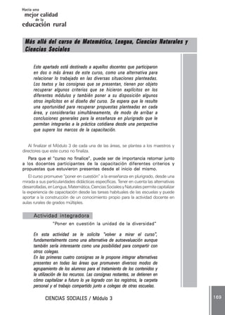 CIENCIAS SOCIALES / Módulo 3CIENCIAS SOCIALES / Módulo 3CIENCIAS SOCIALES / Módulo 3CIENCIAS SOCIALES / Módulo 3CIENCIAS SOCIALES / Módulo 3 169169169169169
mejor calidad
Hacia una
educación rural
de la
Más allá del curso de Matemática, Lengua, Ciencias Naturales yMás allá del curso de Matemática, Lengua, Ciencias Naturales yMás allá del curso de Matemática, Lengua, Ciencias Naturales yMás allá del curso de Matemática, Lengua, Ciencias Naturales yMás allá del curso de Matemática, Lengua, Ciencias Naturales y
Ciencias SocialesCiencias SocialesCiencias SocialesCiencias SocialesCiencias Sociales
Este apartado está destinado a aquellos docentes que participaronEste apartado está destinado a aquellos docentes que participaronEste apartado está destinado a aquellos docentes que participaronEste apartado está destinado a aquellos docentes que participaronEste apartado está destinado a aquellos docentes que participaron
en dos o más áreas de este curso, como una alternativa paraen dos o más áreas de este curso, como una alternativa paraen dos o más áreas de este curso, como una alternativa paraen dos o más áreas de este curso, como una alternativa paraen dos o más áreas de este curso, como una alternativa para
relacionar lo trabajado en las diversas situaciones planteadas.relacionar lo trabajado en las diversas situaciones planteadas.relacionar lo trabajado en las diversas situaciones planteadas.relacionar lo trabajado en las diversas situaciones planteadas.relacionar lo trabajado en las diversas situaciones planteadas.
Los textos y las consignas que se presentan, tienen por objetoLos textos y las consignas que se presentan, tienen por objetoLos textos y las consignas que se presentan, tienen por objetoLos textos y las consignas que se presentan, tienen por objetoLos textos y las consignas que se presentan, tienen por objeto
recuperar algunos criterios que se hicieron explícitos en losrecuperar algunos criterios que se hicieron explícitos en losrecuperar algunos criterios que se hicieron explícitos en losrecuperar algunos criterios que se hicieron explícitos en losrecuperar algunos criterios que se hicieron explícitos en los
diferentes módulos y también poner a su disposición algunosdiferentes módulos y también poner a su disposición algunosdiferentes módulos y también poner a su disposición algunosdiferentes módulos y también poner a su disposición algunosdiferentes módulos y también poner a su disposición algunos
otros implícitos en el diseño del curso. Se espera que le resulteotros implícitos en el diseño del curso. Se espera que le resulteotros implícitos en el diseño del curso. Se espera que le resulteotros implícitos en el diseño del curso. Se espera que le resulteotros implícitos en el diseño del curso. Se espera que le resulte
una oportunidad para recuperar propuestas planteadas en cadauna oportunidad para recuperar propuestas planteadas en cadauna oportunidad para recuperar propuestas planteadas en cadauna oportunidad para recuperar propuestas planteadas en cadauna oportunidad para recuperar propuestas planteadas en cada
área, y considerarlas simultáneamente, de modo de arribar aárea, y considerarlas simultáneamente, de modo de arribar aárea, y considerarlas simultáneamente, de modo de arribar aárea, y considerarlas simultáneamente, de modo de arribar aárea, y considerarlas simultáneamente, de modo de arribar a
conclusiones generales para la enseñanza en plurigrado que leconclusiones generales para la enseñanza en plurigrado que leconclusiones generales para la enseñanza en plurigrado que leconclusiones generales para la enseñanza en plurigrado que leconclusiones generales para la enseñanza en plurigrado que le
permitan integrarlas a la práctica cotidiana desde una perspectivapermitan integrarlas a la práctica cotidiana desde una perspectivapermitan integrarlas a la práctica cotidiana desde una perspectivapermitan integrarlas a la práctica cotidiana desde una perspectivapermitan integrarlas a la práctica cotidiana desde una perspectiva
que supere los marcos de la capacitación.que supere los marcos de la capacitación.que supere los marcos de la capacitación.que supere los marcos de la capacitación.que supere los marcos de la capacitación.
Al finalizar el Módulo 3 de cada una de las áreas, se plantea a los maestros y
directores que este curso no finaliza.
PPPPPara que el “curso no finalice”, puede ser de importancia retomar juntoara que el “curso no finalice”, puede ser de importancia retomar juntoara que el “curso no finalice”, puede ser de importancia retomar juntoara que el “curso no finalice”, puede ser de importancia retomar juntoara que el “curso no finalice”, puede ser de importancia retomar junto
a los docentes participantes de la capacitación diferentes criterios ya los docentes participantes de la capacitación diferentes criterios ya los docentes participantes de la capacitación diferentes criterios ya los docentes participantes de la capacitación diferentes criterios ya los docentes participantes de la capacitación diferentes criterios y
propuestas que estuvieron presentes desde el inicio del mismo.propuestas que estuvieron presentes desde el inicio del mismo.propuestas que estuvieron presentes desde el inicio del mismo.propuestas que estuvieron presentes desde el inicio del mismo.propuestas que estuvieron presentes desde el inicio del mismo.
El curso promueve “poner en cuestión” a la enseñanza en plurigrado, desde una
mirada a sus particularidades didácticas específicas. Tener en cuenta las alternativas
desarrolladas,enLengua,Matemática,CienciasSocialesyNaturalespermitecapitalizar
la experiencia de capacitación desde las tareas habituales de las escuelas y puede
aportar a la construcción de un conocimiento propio para la actividad docente en
aulas rurales de grados múltiples.
Actividad integradoraActividad integradoraActividad integradoraActividad integradoraActividad integradora
“P“P“P“P“Poner en cuestión la unidad de la diversidad”oner en cuestión la unidad de la diversidad”oner en cuestión la unidad de la diversidad”oner en cuestión la unidad de la diversidad”oner en cuestión la unidad de la diversidad”
En esta actividad se le solicita “volver a mirar el curso”En esta actividad se le solicita “volver a mirar el curso”En esta actividad se le solicita “volver a mirar el curso”En esta actividad se le solicita “volver a mirar el curso”En esta actividad se le solicita “volver a mirar el curso”,,,,,
fundamentalmente como una alternativa de autoevaluación aunquefundamentalmente como una alternativa de autoevaluación aunquefundamentalmente como una alternativa de autoevaluación aunquefundamentalmente como una alternativa de autoevaluación aunquefundamentalmente como una alternativa de autoevaluación aunque
también sería interesante como una posibilidad para compartir contambién sería interesante como una posibilidad para compartir contambién sería interesante como una posibilidad para compartir contambién sería interesante como una posibilidad para compartir contambién sería interesante como una posibilidad para compartir con
otros colegas.otros colegas.otros colegas.otros colegas.otros colegas.
En las primeras cuatro consignas se le propone integrar alternativasEn las primeras cuatro consignas se le propone integrar alternativasEn las primeras cuatro consignas se le propone integrar alternativasEn las primeras cuatro consignas se le propone integrar alternativasEn las primeras cuatro consignas se le propone integrar alternativas
presentes en todas las áreas que promueven diversos modos depresentes en todas las áreas que promueven diversos modos depresentes en todas las áreas que promueven diversos modos depresentes en todas las áreas que promueven diversos modos depresentes en todas las áreas que promueven diversos modos de
agrupamiento de los alumnos para el tratamiento de los contenidos yagrupamiento de los alumnos para el tratamiento de los contenidos yagrupamiento de los alumnos para el tratamiento de los contenidos yagrupamiento de los alumnos para el tratamiento de los contenidos yagrupamiento de los alumnos para el tratamiento de los contenidos y
la utilización de los recursos. Las consignas restantes, se detienen enla utilización de los recursos. Las consignas restantes, se detienen enla utilización de los recursos. Las consignas restantes, se detienen enla utilización de los recursos. Las consignas restantes, se detienen enla utilización de los recursos. Las consignas restantes, se detienen en
cómo capitalizar a futuro lo ya logrado con los registros, la carpetacómo capitalizar a futuro lo ya logrado con los registros, la carpetacómo capitalizar a futuro lo ya logrado con los registros, la carpetacómo capitalizar a futuro lo ya logrado con los registros, la carpetacómo capitalizar a futuro lo ya logrado con los registros, la carpeta
personal y el trabajo compartido junto a colegas de otras escuelas.personal y el trabajo compartido junto a colegas de otras escuelas.personal y el trabajo compartido junto a colegas de otras escuelas.personal y el trabajo compartido junto a colegas de otras escuelas.personal y el trabajo compartido junto a colegas de otras escuelas.
 