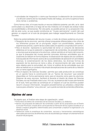 DGCyE / Subsecretaría de EducaciónDGCyE / Subsecretaría de EducaciónDGCyE / Subsecretaría de EducaciónDGCyE / Subsecretaría de EducaciónDGCyE / Subsecretaría de Educación1 61 61 61 61 6
• actividades de integración o cierre que favorezcan la elaboración de conclusiones
y la difusión externa de los resultados finales del trabajo, así como la apertura hacia
otros temas o problemas.
Como hemos visto, el museo resulta un recurso didáctico potente; por ello, se le dará
continuidad a su desarrollo a lo largo de los tres módulos con el objeto de analizar todas
sus posibilidades y dimensiones. Por otra parte, es posible pensar en su proyección más
allá de este curso, ya que puede constituirse en “museo permanente” a partir del cual
generar un espacio en el aula de plurigrado para trabajar específicamente en Ciencias
Sociales.
Sobre las potencialidades del recurso museo, a modo de síntesis podemos enunciar:
• Respecto de los alumnos: permite ofrecer propuestas diferenciadas a los niños de
los diferentes grupos de un plurigrado, según sus posibilidades, saberes y
experiencias previas, a partir de las cuales cada uno aporte a una producción común.
• Para el docente: representa la oportunidad de tomar un conjunto de decisiones
didácticas en la que la selección y organización de contenidos, los procedimientos
y recursos que se proponen a los alumnos, cobran sentido en el marco del conjunto,
ya que la propuesta del museo permite concretar distintas actividades que en
ocasiones se realizan en forma dispersa: la observación de objetos de uso cotidiano,
la búsqueda de información acerca de sus posibilidades de aplicación en actividades
diversas, la sistematización de los datos obtenidos, las diversas formas de
expresión de los alumnos en torno a ellos, el reconocimiento del valor social de
esos objetos para la comunidad, etc. Incluir el análisis de las actividades que con
ellos se realizan en un contexto más amplio de explicaciones da cuenta de su relación
con un tema significativo.
• Para el espacio de Ciencias Sociales: permite que cada producción se constituya
en un aporte hacia la construcción de un “banco de recursos” que estarán
disponibles en forma permanente tanto para el docente como para los alumnos.
Disponer de esos recursos, facilitará al docente el diseño de clases de Ciencias
Sociales una vez finalizado este curso. A la vez, la presencia del museo permanente
en el aula, hará que éste se constituya en un espacio al cual los alumnos puedan
recurrir a buscar información, recuperar procedimientos ya utilizados y desarrollar
nuevos para utilizarlos “una y otra vez”, aun cuando se trate de contenidos diferentes.
Objetivos del cursoObjetivos del cursoObjetivos del cursoObjetivos del cursoObjetivos del curso
Se espera que, al finalizar esta etapa de capacitación, usted:
• Profundice el análisis de contenidos de las Ciencias Sociales y su didáctica.
• Revise una propuesta de selección de contenidos a partir de los propuestos por el Diseño
Curricular Provincial, a través de la cual se perciba la interacción de los sujetos sociales en un
tiempo y espacio geográfico determinados para comprender y explicar la organización y la
dinámica social.
• Reflexione sobre la enseñanza de contenidos, recursos y herramientas metodológicas
adecuadas para alumnos de diferentes años de escolaridad que trabajan simultáneamente en
situación de plurigrado.
 
