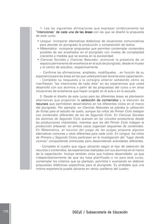 DGCyE / Subsecretaría de EducaciónDGCyE / Subsecretaría de EducaciónDGCyE / Subsecretaría de EducaciónDGCyE / Subsecretaría de EducaciónDGCyE / Subsecretaría de Educación170 .170 .170 .170 .170 .
1- Lea las siguientes afirmaciones que expresan sintéticamente las
“intenciones“intenciones“intenciones“intenciones“intenciones” de cada una de las áreasde cada una de las áreasde cada una de las áreasde cada una de las áreasde cada una de las áreas con las que se diseñó la propuesta
de este curso.
• Lengua: incorporar alternativas didácticas de situaciones comunicativas
para abordar en plurigrado la producción y comprensión de textos.
• Matemática: incorporar propuestas que permitan contemplar contenidos
posibles de ser enseñados en el plurigrado con niveles de complejidad
creciente a medida que se avanza en la escolaridad.
• Ciencias Sociales y Ciencias Naturales: promover la presencia de un
espacio permanente de enseñanza en el aula de plurigrado, desde el museo
y el centro de estudios, respectivamente.
- Confirme las afirmaciones, amplíelas, modifíquelas... en función de su
experiencia para las áreas en las que usted participó durante esta capacitación.
- Complete su respuesta a la consigna anterior señalando cómo se
manifiestan “las intenciones de cada área” en las experiencias que usted
desarrolló con sus alumnos a partir de las propuestas del curso y en otras
situaciones de enseñanza que hayan surgido en el aula y en la escuela.
2- Desde el diseño de este curso para las diferentes áreas se plantearon
alternativas que proponían la selección de contenidosselección de contenidosselección de contenidosselección de contenidosselección de contenidos y la elección de
recursosrecursosrecursosrecursosrecursos que permitieran desarrollarlos en los diferentes ciclos en el marco
del plurigrado. Por ejemplo, en Ciencias Naturales se plantea la utilización
de fichas para el estudio de suelo, aunque los niños de Primer Ciclo trabajan
con contenidos diferentes de los de Segundo Ciclo. En Ciencias Sociales
los alumnos de Segundo Ciclo avanzan en los circuitos productivos desde
las producciones industriales, mientras que los del Primer Ciclo indagan la
producción artesanal; en ambos casos organizan esquemas de contenidos.
En Matemática, el recurso del juego de las pulgas propone algunas
alternativas comunes y otras diferentes para cada ciclo. En Lengua, los niños
de Primero y Segundo Ciclos participan en la investigación del “lugar donde
vivimos” compartiendo entrevistas pero desarrollando actividades diferentes.
- Complete el cuadro que sigue ubicando según el tipo de selección de
recursos o contenidos, las experiencias realizadas con sus alumnos en el marco
de la capacitación. Incluya también otras que hubiera desarrollado, ya que
independientemente de que las haya planificado o no para este curso,
contemplar los criterios que se plantean, permitirá ir avanzando en elaborar
propuestas didácticas específicas para el plurigrado. Es probable que una
misma experiencia pueda ubicarse en varios casilleros del cuadro.
 