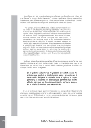 DGCyE / Subsecretaría de EducaciónDGCyE / Subsecretaría de EducaciónDGCyE / Subsecretaría de EducaciónDGCyE / Subsecretaría de EducaciónDGCyE / Subsecretaría de Educación172 .172 .172 .172 .172 .
- Identifique en las experiencias desarrolladas con los alumnos cómo se
manifiesta “la unidad de la diversidad”, en qué medida un mismo recurso fue
importante para diferentes grupos, cómo se avanzó en un contenido común,
cuándo tuvo sentido el trabajo con alumnos de todos los ciclos.
Por ejemplo, en Ciencias Naturales, el observatorio meteorológico
o el centro de estudios en su totalidad, puede haber sido un recurso
en el cual las “diversidades” hayan encontrado una “unidad” que las
supere: si bien las posibilidades de los niños de diferentes edades
son diversas, tomar los objetos del museo, en Ciencias Sociales,
permite plantear una misma consigna para describirlos, y
seguramente, el trabajo de todos se vio enriquecido desde los
diversos aportes de cada uno; la jornada de poesía sugerida en
Lengua, quizá haya permitido integrar diferentes saberes que superan
la especificidad de cada ciclo permitiendo una construcción
progresiva de las competencias comunicativas desde alternativas
orales y escritas para todos los alumnos; la recolección,
representación e interpretación de datos estadísticos puede haber
sido una posibilidad para avanzar a partir de una misma tarea desde
perspectivas diferentes.
- Indique otras alternativas para las diferentes áreas de enseñanza, que
podrían plantearse a futuro en las cuales usted podría contemplar desde los
contenidos y/o los recursos la unidad de los diversos grupos de alumnos con
los que trabaja en su plurigrado.
En la próxima actividad se le propone que usted analice losEn la próxima actividad se le propone que usted analice losEn la próxima actividad se le propone que usted analice losEn la próxima actividad se le propone que usted analice losEn la próxima actividad se le propone que usted analice los
criterios que explícita o implícitamente están presentes en lacriterios que explícita o implícitamente están presentes en lacriterios que explícita o implícitamente están presentes en lacriterios que explícita o implícitamente están presentes en lacriterios que explícita o implícitamente están presentes en la
capacitación. Recuperacapacitación. Recuperacapacitación. Recuperacapacitación. Recuperacapacitación. Recuperarrrrr lo realizado, desde el registro, la carpetalo realizado, desde el registro, la carpetalo realizado, desde el registro, la carpetalo realizado, desde el registro, la carpetalo realizado, desde el registro, la carpeta
personal y el encuentro con otros colegas,personal y el encuentro con otros colegas,personal y el encuentro con otros colegas,personal y el encuentro con otros colegas,personal y el encuentro con otros colegas, permitirápermitirápermitirápermitirápermitirá dejar puertasdejar puertasdejar puertasdejar puertasdejar puertas
abiertas para que los docentes participantes del curso avancenabiertas para que los docentes participantes del curso avancenabiertas para que los docentes participantes del curso avancenabiertas para que los docentes participantes del curso avancenabiertas para que los docentes participantes del curso avancen
en el diseño de muchas otras experienciasen el diseño de muchas otras experienciasen el diseño de muchas otras experienciasen el diseño de muchas otras experienciasen el diseño de muchas otras experiencias.....
5- Lea el texto que sigue, que retoma desde una perspectiva más general lo
planteado en actividades anteriores e incorpora otros ejes a los contemplados
en este curso. Al finalizar el texto, encontrará algunas consignas para
responder, que se proponen a modo de síntesis.
 