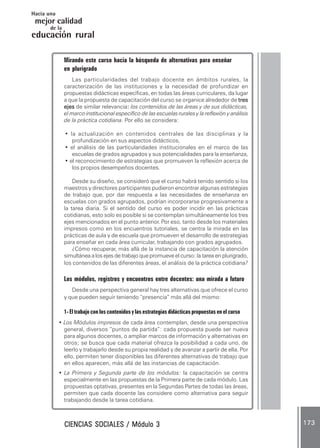 CIENCIAS SOCIALES / Módulo 3CIENCIAS SOCIALES / Módulo 3CIENCIAS SOCIALES / Módulo 3CIENCIAS SOCIALES / Módulo 3CIENCIAS SOCIALES / Módulo 3 173173173173173
mejor calidad
Hacia una
educación rural
de la
Mirando este curso hacia la búsqueda de alternativas para enseñar
en plurigrado
Las particularidades del trabajo docente en ámbitos rurales, la
caracterización de las instituciones y la necesidad de profundizar en
propuestas didácticas específicas, en todas las áreas curriculares, da lugar
a que la propuesta de capacitación del curso se organice alrededor de trestrestrestrestres
ejesejesejesejesejes de similar relevancia::::: los contenidos de las áreas y de sus didácticas,
el marco institucional específico de las escuelas rurales y la reflexión y análisis
de la práctica cotidiana. Por ello se considera:
• la actualización en contenidos centrales de las disciplinas y la
profundización en sus aspectos didácticos,
• el análisis de las particularidades institucionales en el marco de las
escuelas de grados agrupados y sus potencialidades para la enseñanza,
• el reconocimiento de estrategias que promueven la reflexión acerca de
los propios desempeños docentes.
Desde su diseño, se consideró que el curso habrá tenido sentido si los
maestros y directores participantes pudieron encontrar algunas estrategias
de trabajo que, por dar respuesta a las necesidades de enseñanza en
escuelas con grados agrupados, podrían incorporarse progresivamente a
la tarea diaria. Si el sentido del curso es poder incidir en las prácticas
cotidianas, esto solo es posible si se contemplan simultáneamente los tres
ejes mencionados en el punto anterior. Por eso, tanto desde los materiales
impresos como en los encuentros tutoriales, se centra la mirada en las
prácticas de aula y de escuela que promueven el desarrollo de estrategias
para enseñar en cada área curricular, trabajando con grados agrupados.
¿Cómo recuperar, más allá de la instancia de capacitación la atención
simultánea a los ejes de trabajo que promueve el curso: la tarea en plurigrado,
los contenidos de las diferentes áreas, el análisis de la práctica cotidiana?
Los módulos, registros y encuentros entre docentes: una mirada a futuro
Desde una perspectiva general hay tres alternativas que ofrece el curso
y que pueden seguir teniendo “presencia” más allá del mismo:
1- El trabajo con los contenidos y las estrategias didácticas propuestas en el curso
• Los Módulos impresos de cada área contemplan, desde una perspectiva
general, diversos “puntos de partida”: cada propuesta puede ser nueva
para algunos docentes, o ampliar marcos de información y alternativas en
otros; se busca que cada material ofrezca la posibilidad a cada uno, de
leerlo y trabajarlo desde su propia realidad y de avanzar a partir de ella. Por
ello, permiten tener disponibles las diferentes alternativas de trabajo que
en ellos aparecen, más allá de las instancias de capacitación.
• La Primera y Segunda parte de los módulos: la capacitación se centra
especialmente en las propuestas de la Primera parte de cada módulo. Las
propuestas optativas, presentes en la Segundas Partes de todas las áreas,
permiten que cada docente las considere como alternativa para seguir
trabajando desde la tarea cotidiana.
 