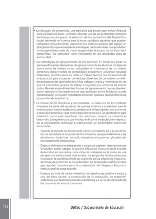DGCyE / Subsecretaría de EducaciónDGCyE / Subsecretaría de EducaciónDGCyE / Subsecretaría de EducaciónDGCyE / Subsecretaría de EducaciónDGCyE / Subsecretaría de Educación174 .174 .174 .174 .174 .
• La selección de contenidos. Los ejemplos que se plantean en los Módulos
de las diferentes áreas, permiten atender uno de los problemas centrales
del trabajo en plurigrado: la selección de los contenidos del Diseño Cur-
ricular teniendo en cuenta para la tarea cotidiana aquellos que pueden
trabajarse conjuntamente, aplicando los criterios propios del trabajo en
plurigrado y los que requieren de estrategias particularizadas que posibiliten
un trabajo diferenciado, de modo de garantizar el acceso de los alumnos a
contenidos “no comunes” pero necesarios en los diferentes años de
escolaridad.
• Las estrategias de agrupamiento de los alumnos..... En todas las áreas se
plantean diferentes alternativas de agrupamiento de los alumnos. En algunos
casos niños de ambos ciclos comparten el tratamiento de un mismo
contenido desde niveles de complejidad creciente o utilizando recursos
diferentes; en otros casos se utiliza un mismo recurso con los alumnos de
ambos ciclos para trabajar en contenidos diferentes. Se consideran también
propuestas en las que todos los niños trabajan juntos y momentos en los
que se conforman grupos de trabajo integrados por alumnos de ambos
ciclos. Revisar estas diferentes formas de agrupamiento que se plantean
como ejemplo en las experiencias que aparecen en los Módulos, puede
constituirse en un insumo importante a tener en cuenta al diseñar diferentes
propuestas de enseñanza.
• La mirada de los directores y los maestros..... En cada uno de los módulos
impresos se parte del supuesto de que los criterios a considerar para la
enseñanza en cada área desde la perspectiva del plurigrado, son comunes
a todos los docentes; toda profundización constituye un aporte tanto para
maestros como para directores. Sin embargo, cuando se propone el
desarrollo de experiencias que involucran la toma de decisiones respecto
de la organización curricular o institucional, se contemplan diferentes
situaciones:
- Cuando la escuela es de personal único y el maestro es a la vez direc-
tor, se considera la situación de los docentes que paralelamente a las
decisiones didácticas de aula, resuelven situaciones globales del
funcionamiento institucional.
- Cuando el director no tiene grado a cargo, se sugieren alternativas que
le faciliten poder integrar lo que los diferentes maestros de la escuela
desarrollan en sus aulas, para incluir lo trabajado en el curso en una
perspectiva institucional más amplia; se proponen resoluciones que
involucran la coordinación de las acciones de los diferentes maestros,
de modo de promover la consideración de propuestas institucionales
que aporten insumos para la construcción del Proyecto Educativo
Institucional de cada escuela.
- Cuando se trata de varios maestros con grados agrupados a cargo y
uno de ellos asume la conducción de la institución, se proponen
instancias que faciliten la mirada simultánea y a la vez diferenciada de
los docentes en ambas funciones.
 