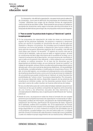 CIENCIAS SOCIALES / Módulo 3CIENCIAS SOCIALES / Módulo 3CIENCIAS SOCIALES / Módulo 3CIENCIAS SOCIALES / Módulo 3CIENCIAS SOCIALES / Módulo 3 175175175175175
mejor calidad
Hacia una
educación rural
de la
Esinteresante,másalládelacapacitación,recuperartantoparalaselección
de contenidos, como para la definición de propuestas de enseñanza estas
“miradas” diferentes que surgen de las diversas formas de organización
institucional de las escuelas rurales. Tener presente que aunque se trabaje en
plurigrado las situaciones varían según la escuela, permite profundizar en la
búsquedadealternativasparaellogrodeunapropuestainstitucionalintegrada.
2- “Poner en cuestión” las prácticas desde el registro y el “diario de ruta” a partir de
lacarpetapersonal
• En las propuestas de capacitación de todas las áreas se promueve el
registro de las prácticas realizadas. Se propone a maestros y directores
poner por escrito lo sucedido en situaciones de aula o de escuela que
diseñaron y llevaron a la práctica. Se considera que el material obtenido
constituye una forma de tenerlas a disposición para futuros análisis en
tanto permite recuperar diferentes aspectos de lo sucedido, más allá del
corto plazo que impone “el recuerdo”. El registro es mucho más que la
crónica de lo realizado; cada vez que se relee un registro propio, se está
en condiciones de decir algo más acerca de lo sucedido en la clase; ya no
importa lo exhaustivo de la descripción, sino que se pone de manifiesto lo
que a cada uno le pareció más relevante; y estos aspectos son centrales
al realizar un análisis posterior. En el caso de los docentes que se
desempeñan en ámbitos rurales, es una manera de “poner en cuestión” su
trabajo en plurigrado, porque ofrece una alternativa para preguntarse acerca
del para qué, cómo y por qué de las decisiones didácticas, con la posibilidad
de ratificarlas, complementarlas o modificarlas en situaciones a futuro. Por
ello, la toma del registro, se considera simultáneamente como estrategia
de enseñanza durante el curso y como una forma de promover la instalación
de una práctica que pueda constituirse en habitual, en tanto favorece las
posibilidades de “volver a mirar” los propios desempeños. Por otra parte,
por el escaso desarrollo teórico disponible respecto de las prácticas de
enseñanza en ámbitos rurales, son los docentes quienes tienen mucho
para decir acerca de cuáles resultan ser buenas alternativas de trabajo.
Tal vez una alternativa para dar continuidad al trabajo realizado sea promover
instancias en las que el análisis compartido de registros entre docentes
de una misma y de diferentes escuelas dé más elementos a la
conceptualización didáctica y sea un aporte para la identificación de “buenas
prácticas”.
• Desde el curso, se propone en todas las áreas el armado de una carpeta
personal que acompañe el proceso de capacitación incorporando en ellas:
búsquedas y análisis de información, recuperación de material bibliográfico,
preparación de informes, planificación de situaciones de clase, registros
de lo realizado, análisis de lo sucedido, etc. En la capacitación se incluye
la conformación de esta carpeta como estrategia, para que cada docente
tenga disponible en un único material el conjunto de actividades que el
curso propone, y pueda trabajar una y otra vez sobre cada una. La carpeta
permite construir la historia de cada docente a través del curso y posibilita
a cada uno realizar el propio seguimiento de sus resoluciones, reflexiones,
 