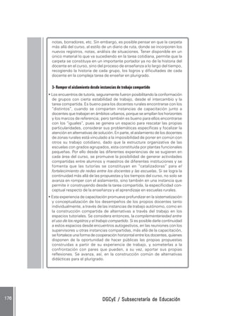 DGCyE / Subsecretaría de EducaciónDGCyE / Subsecretaría de EducaciónDGCyE / Subsecretaría de EducaciónDGCyE / Subsecretaría de EducaciónDGCyE / Subsecretaría de Educación176 .176 .176 .176 .176 .
notas, borradores, etc. Sin embargo, es posible pensar en que la carpeta
más allá del curso, al estilo de un diario de ruta, donde se incorporen los
nuevos registros, notas, análisis de situaciones. Tener disponible en un
único material lo que va sucediendo en la tarea cotidiana, permite que la
carpeta se constituya en un importante portador ya no de la historia del
docente en el curso, sino del proceso de enseñanza a lo largo del tiempo,
recogiendo la historia de cada grupo, los logros y dificultades de cada
docente en la compleja tarea de enseñar en plurigrado.
3- Romper el aislamiento desde instancias de trabajo compartido
• Los encuentros de tutoría, seguramente fueron posibilitando la conformación
de grupos con cierta estabilidad de trabajo, desde el intercambio y la
tarea compartida. Es bueno para los docentes rurales encontrarse con los
“distintos”, cuando se comparten instancias de capacitación junto a
docentes que trabajan en ámbitos urbanos, porque se amplían los horizontes
y los marcos de referencia; pero también es bueno para ellos encontrarse
con los “iguales”, pues se genera un espacio para rescatar las propias
particularidades, considerar sus problemáticas específicas y focalizar la
atención en alternativas de solución. En parte, el aislamiento de los docentes
de zonas rurales está vinculado a la imposibilidad de poner en común con
otros su trabajo cotidiano, dado que la estructura organizativa de las
escuelas con grados agrupados, esta constituida por plantas funcionales
pequeñas. Por ello desde las diferentes experiencias de se sugieren en
cada área del curso, se promueve la posibilidad de generar actividades
compartidas entre alumnos y maestros de diferentes instituciones y se
fomenta que las tutorías se constituyan en “catalizadoras” para el
fortalecimiento de redes entre los docentes y las escuelas..... Si se logra la
continuidad más allá de las propuestas y los tiempos del curso, no solo se
avanza en romper con el aislamiento, sino también en una instancia que
permite ir construyendo desde la tarea compartida, la especificidad con-
ceptual respecto de la enseñanza y el aprendizaje en escuelas rurales.
• Esta experiencia de capacitación promueve profundizar en la sistematización
y conceptualización de los desempeños de los propios docentes tanto
individualmente, a través de las instancias de trabajo autónomo, como en
la construcción compartida de alternativas a través del trabajo en los
espacios tutoriales. Se considera entonces, la complementariedad entre
el uso de los registros y el trabajo compartido. Si es posible darle continuidad
a estos espacios desde encuentros autogestivos, en las reuniones con los
supervisores u otras instancias compartidas, más allá de la capacitación,
se fortalece una forma de cooperación horizontal entre los docentes, quienes
disponen de la oportunidad de hacer públicas las propias propuestas
construidas a partir de su experiencia de trabajo, y someterlas a la
confrontación con pares que pueden, a su vez, aportar sus propias
reflexiones. Se avanza, así, en la construcción común de alternativas
didácticas para el plurigrado.
 