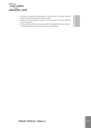 CIENCIAS SOCIALES / Módulo 3CIENCIAS SOCIALES / Módulo 3CIENCIAS SOCIALES / Módulo 3CIENCIAS SOCIALES / Módulo 3CIENCIAS SOCIALES / Módulo 3 177177177177177
mejor calidad
Hacia una
educación rural
de la
a. Señale los aspectos presentados en el texto que considere valiosos
para su tarea docente en escuelas rurales.
b. Indique en qué medida se pudo o no ir avanzando en lo que desde el
curso se plantea.
c. Analice cómo podrían tener continuidad o fortalecerse los aspectos por
usted señalados. Dé ejemplos de acciones posibles.
 
