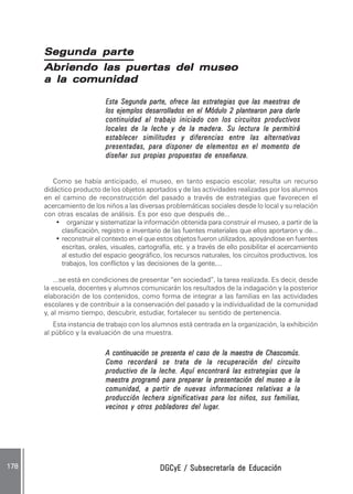 DGCyE / Subsecretaría de EducaciónDGCyE / Subsecretaría de EducaciónDGCyE / Subsecretaría de EducaciónDGCyE / Subsecretaría de EducaciónDGCyE / Subsecretaría de Educación178 .178 .178 .178 .178 .
Segunda parteSegunda parteSegunda parteSegunda parteSegunda parte
Abriendo las puertas del museoAbriendo las puertas del museoAbriendo las puertas del museoAbriendo las puertas del museoAbriendo las puertas del museo
a la comunidada la comunidada la comunidada la comunidada la comunidad
Esta Segunda parte, ofrece las estrategias que las maestras deEsta Segunda parte, ofrece las estrategias que las maestras deEsta Segunda parte, ofrece las estrategias que las maestras deEsta Segunda parte, ofrece las estrategias que las maestras deEsta Segunda parte, ofrece las estrategias que las maestras de
los ejemplos desarrollados en el Módulo 2 plantearon para darlelos ejemplos desarrollados en el Módulo 2 plantearon para darlelos ejemplos desarrollados en el Módulo 2 plantearon para darlelos ejemplos desarrollados en el Módulo 2 plantearon para darlelos ejemplos desarrollados en el Módulo 2 plantearon para darle
continuidad al trabajo iniciado con los circuitos productivoscontinuidad al trabajo iniciado con los circuitos productivoscontinuidad al trabajo iniciado con los circuitos productivoscontinuidad al trabajo iniciado con los circuitos productivoscontinuidad al trabajo iniciado con los circuitos productivos
locales de la leche y de la madera. Su lectura le permitirálocales de la leche y de la madera. Su lectura le permitirálocales de la leche y de la madera. Su lectura le permitirálocales de la leche y de la madera. Su lectura le permitirálocales de la leche y de la madera. Su lectura le permitirá
establecer similitudes y diferencias entre las alternativasestablecer similitudes y diferencias entre las alternativasestablecer similitudes y diferencias entre las alternativasestablecer similitudes y diferencias entre las alternativasestablecer similitudes y diferencias entre las alternativas
presentadas, para disponer de elementos en el momento depresentadas, para disponer de elementos en el momento depresentadas, para disponer de elementos en el momento depresentadas, para disponer de elementos en el momento depresentadas, para disponer de elementos en el momento de
diseñar sus propias propuestas de enseñanza.diseñar sus propias propuestas de enseñanza.diseñar sus propias propuestas de enseñanza.diseñar sus propias propuestas de enseñanza.diseñar sus propias propuestas de enseñanza.
Como se había anticipado, el museo, en tanto espacio escolar, resulta un recurso
didáctico producto de los objetos aportados y de las actividades realizadas por los alumnos
en el camino de reconstrucción del pasado a través de estrategias que favorecen el
acercamiento de los niños a las diversas problemáticas sociales desde lo local y su relación
con otras escalas de análisis. Es por eso que después de...
• organizar y sistematizar la información obtenida para construir el museo, a partir de la
clasificación, registro e inventario de las fuentes materiales que ellos aportaron y de...
• reconstruir el contexto en el que estos objetos fueron utilizados, apoyándose en fuentes
escritas, orales, visuales, cartografía, etc. y a través de ello posibilitar el acercamiento
al estudio del espacio geográfico, los recursos naturales, los circuitos productivos, los
trabajos, los conflictos y las decisiones de la gente,...
...se está en condiciones de presentar “en sociedad”, la tarea realizada. Es decir, desde
la escuela, docentes y alumnos comunicarán los resultados de la indagación y la posterior
elaboración de los contenidos, como forma de integrar a las familias en las actividades
escolares y de contribuir a la conservación del pasado y la individualidad de la comunidad
y, al mismo tiempo, descubrir, estudiar, fortalecer su sentido de pertenencia.
Esta instancia de trabajo con los alumnos está centrada en la organización, la exhibición
al público y la evaluación de una muestra.
A continuación se presenta el caso de la maestra de Chascomús.A continuación se presenta el caso de la maestra de Chascomús.A continuación se presenta el caso de la maestra de Chascomús.A continuación se presenta el caso de la maestra de Chascomús.A continuación se presenta el caso de la maestra de Chascomús.
Como recordará se trata de la recuperación del circuitoComo recordará se trata de la recuperación del circuitoComo recordará se trata de la recuperación del circuitoComo recordará se trata de la recuperación del circuitoComo recordará se trata de la recuperación del circuito
productivo de la leche. Aquí encontrará las estrategias que laproductivo de la leche. Aquí encontrará las estrategias que laproductivo de la leche. Aquí encontrará las estrategias que laproductivo de la leche. Aquí encontrará las estrategias que laproductivo de la leche. Aquí encontrará las estrategias que la
maestra programó para preparar la presentación del museo a lamaestra programó para preparar la presentación del museo a lamaestra programó para preparar la presentación del museo a lamaestra programó para preparar la presentación del museo a lamaestra programó para preparar la presentación del museo a la
comunidad, a partir de nuevas informaciones relativas a lacomunidad, a partir de nuevas informaciones relativas a lacomunidad, a partir de nuevas informaciones relativas a lacomunidad, a partir de nuevas informaciones relativas a lacomunidad, a partir de nuevas informaciones relativas a la
producción lechera significativas para los niños, sus familias,producción lechera significativas para los niños, sus familias,producción lechera significativas para los niños, sus familias,producción lechera significativas para los niños, sus familias,producción lechera significativas para los niños, sus familias,
vecinos y otros pobladores del lugarvecinos y otros pobladores del lugarvecinos y otros pobladores del lugarvecinos y otros pobladores del lugarvecinos y otros pobladores del lugar.....
 
