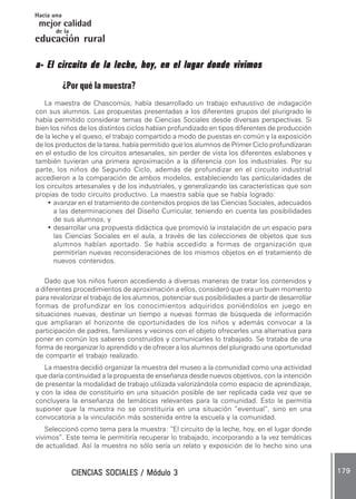 CIENCIAS SOCIALES / Módulo 3CIENCIAS SOCIALES / Módulo 3CIENCIAS SOCIALES / Módulo 3CIENCIAS SOCIALES / Módulo 3CIENCIAS SOCIALES / Módulo 3 179179179179179
mejor calidad
Hacia una
educación rural
de la
a- El circuito de la leche, hoy, en el lugar donde vivimosa- El circuito de la leche, hoy, en el lugar donde vivimosa- El circuito de la leche, hoy, en el lugar donde vivimosa- El circuito de la leche, hoy, en el lugar donde vivimosa- El circuito de la leche, hoy, en el lugar donde vivimos
¿Por qué la muestra?
La maestra de Chascomús, había desarrollado un trabajo exhaustivo de indagación
con sus alumnos. Las propuestas presentadas a los diferentes grupos del plurigrado le
había permitido considerar temas de Ciencias Sociales desde diversas perspectivas. Si
bien los niños de los distintos ciclos habían profundizado en tipos diferentes de producción
de la leche y el queso, el trabajo compartido a modo de puestas en común y la exposición
de los productos de la tarea, había permitido que los alumnos de Primer Ciclo profundizaran
en el estudio de los circuitos artesanales, sin perder de vista los diferentes eslabones y
también tuvieran una primera aproximación a la diferencia con los industriales. Por su
parte, los niños de Segundo Ciclo, además de profundizar en el circuito industrial
accedieron a la comparación de ambos modelos, estableciendo las particularidades de
los circuitos artesanales y de los industriales, y generalizando las características que son
propias de todo circuito productivo. La maestra sabía que se había logrado:
• avanzar en el tratamiento de contenidos propios de las Ciencias Sociales, adecuados
a las determinaciones del Diseño Curricular, teniendo en cuenta las posibilidades
de sus alumnos, y
• desarrollar una propuesta didáctica que promovió la instalación de un espacio para
las Ciencias Sociales en el aula, a través de las colecciones de objetos que sus
alumnos habían aportado. Se había accedido a formas de organización que
permitirían nuevas reconsideraciones de los mismos objetos en el tratamiento de
nuevos contenidos.
Dado que los niños fueron accediendo a diversas maneras de tratar los contenidos y
a diferentes procedimientos de aproximación a ellos, consideró que era un buen momento
para revalorizar el trabajo de los alumnos, potenciar sus posibilidades a partir de desarrollar
formas de profundizar en los conocimientos adquiridos poniéndolos en juego en
situaciones nuevas, destinar un tiempo a nuevas formas de búsqueda de información
que ampliaran el horizonte de oportunidades de los niños y además convocar a la
participación de padres, familiares y vecinos con el objeto ofrecerles una alternativa para
poner en común los saberes construidos y comunicarles lo trabajado. Se trataba de una
forma de reorganizar lo aprendido y de ofrecer a los alumnos del plurigrado una oportunidad
de compartir el trabajo realizado.
La maestra decidió organizar la muestra del museo a la comunidad como una actividad
que daría continuidad a la propuesta de enseñanza desde nuevos objetivos, con la intención
de presentar la modalidad de trabajo utilizada valorizándola como espacio de aprendizaje,
y con la idea de constituirlo en una situación posible de ser replicada cada vez que se
concluyera la enseñanza de temáticas relevantes para la comunidad. Esto le permitía
suponer que la muestra no se constituiría en una situación “eventual”, sino en una
convocatoria a la vinculación más sostenida entre la escuela y la comunidad.
Seleccionó como tema para la muestra: “El circuito de la leche, hoy, en el lugar donde
vivimos”. Este tema le permitiría recuperar lo trabajado, incorporando a la vez temáticas
de actualidad. Así la muestra no sólo sería un relato y exposición de lo hecho sino una
 