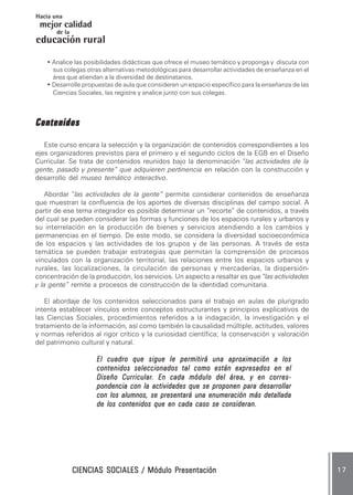CIENCIAS SOCIALES / Módulo PresentaciónCIENCIAS SOCIALES / Módulo PresentaciónCIENCIAS SOCIALES / Módulo PresentaciónCIENCIAS SOCIALES / Módulo PresentaciónCIENCIAS SOCIALES / Módulo Presentación 1 71 71 71 71 7
mejor calidad
Hacia una
educación
de la
rural
• Analice las posibilidades didácticas que ofrece el museo temático y proponga y discuta con
sus colegas otras alternativas metodológicas para desarrollar actividades de enseñanza en el
área que atiendan a la diversidad de destinatarios.
• Desarrolle propuestas de aula que consideren un espacio específico para la enseñanza de las
Ciencias Sociales, las registre y analice junto con sus colegas.
ContenidosContenidosContenidosContenidosContenidos
Este curso encara la selección y la organización de contenidos correspondientes a los
ejes organizadores previstos para el primero y el segundo ciclos de la EGB en el Diseño
Curricular. Se trata de contenidos reunidos bajo la denominación “las actividades de la
gente, pasado y presente” que adquieren pertinencia en relación con la construcción y
desarrollo del museo temático interactivo.
Abordar “las actividades de la gente” permite considerar contenidos de enseñanza
que muestran la confluencia de los aportes de diversas disciplinas del campo social. A
partir de ese tema integrador es posible determinar un “recorte” de contenidos, a través
del cual se pueden considerar las formas y funciones de los espacios rurales y urbanos y
su interrelación en la producción de bienes y servicios atendiendo a los cambios y
permanencias en el tiempo. De este modo, se considera la diversidad socioeconómica
de los espacios y las actividades de los grupos y de las personas. A través de esta
temática se pueden trabajar estrategias que permitan la comprensión de procesos
vinculados con la organización territorial, las relaciones entre los espacios urbanos y
rurales, las localizaciones, la circulación de personas y mercaderías, la dispersión-
concentración de la producción, los servicios. Un aspecto a resaltar es que “las actividades
y la gente” remite a procesos de construcción de la identidad comunitaria.
El abordaje de los contenidos seleccionados para el trabajo en aulas de plurigrado
intenta establecer vínculos entre conceptos estructurantes y principios explicativos de
las Ciencias Sociales, procedimientos referidos a la indagación, la investigación y el
tratamiento de la información, así como también la causalidad múltiple, actitudes, valores
y normas referidos al rigor crítico y la curiosidad científica; la conservación y valoración
del patrimonio cultural y natural.
El cuadro que sigue le permitirá una aproximación a losEl cuadro que sigue le permitirá una aproximación a losEl cuadro que sigue le permitirá una aproximación a losEl cuadro que sigue le permitirá una aproximación a losEl cuadro que sigue le permitirá una aproximación a los
contenidos seleccionados tal como están expresados en elcontenidos seleccionados tal como están expresados en elcontenidos seleccionados tal como están expresados en elcontenidos seleccionados tal como están expresados en elcontenidos seleccionados tal como están expresados en el
Diseño CurricularDiseño CurricularDiseño CurricularDiseño CurricularDiseño Curricular. En cada módulo del área, y en corres. En cada módulo del área, y en corres. En cada módulo del área, y en corres. En cada módulo del área, y en corres. En cada módulo del área, y en corres-----
pondencia con la actividades que se proponen para desarrollarpondencia con la actividades que se proponen para desarrollarpondencia con la actividades que se proponen para desarrollarpondencia con la actividades que se proponen para desarrollarpondencia con la actividades que se proponen para desarrollar
con los alumnos, se presentará una enumeración más detalladacon los alumnos, se presentará una enumeración más detalladacon los alumnos, se presentará una enumeración más detalladacon los alumnos, se presentará una enumeración más detalladacon los alumnos, se presentará una enumeración más detallada
de los contenidos que en cada caso se consideran.de los contenidos que en cada caso se consideran.de los contenidos que en cada caso se consideran.de los contenidos que en cada caso se consideran.de los contenidos que en cada caso se consideran.
 