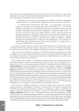 DGCyE / Subsecretaría de EducaciónDGCyE / Subsecretaría de EducaciónDGCyE / Subsecretaría de EducaciónDGCyE / Subsecretaría de EducaciónDGCyE / Subsecretaría de Educación180 .180 .180 .180 .180 .
nueva situación de aprendizaje por parte de los alumnos. Para avanzar en este tema
trabajaría con los alumnos en diferentes actividades previas a la presentación del museo,
que luego serían compartidas con los visitantes.
El museo es un recurso que se integra a un proyecto curricular otorgándole
significatividad a una determinada organización de los contenidos del área.
La maestra había desarrollado dos temas, “Las actividades de la gente:
pasado y presente” (tal como se describió en el Módulo 1) y ” El circuito
productivo de la leche” (en el Módulo 2) mientras se iba organizando el museo
temático- interactivo en tanto recurso integrador. El tema que elige ahora: “El
circuito de la leche, hoy, en el lugar donde vivimos”, implica una nueva
selección porque es imposible mostrar todos los contenidos trabajados y el
resultado de todas las actividades realizadas. Es necesario considerar el tiempo
de desarrollo de la muestra y a partir de ello, elegir la temática y diseñar
actividades específicas para la situación de presentación. Esto significa un
nuevo trabajo de reorganización por parte de los alumnos: una etapa previa a
la muestra, destinada a su preparación.
La maestra contaba con que previamente había desarrollado actividades cuyos
productos (entrevistas, gráficos, dibujos, maquetas, planos, etc.) se habían convertido
en fuentes que se sumaron a los objetos recolectados al empezar a organizar el museo.
Tenía previsto que el día de la muestra se conformarían diferentes espacios de trabajo
simultáneo, en los cuales todos los alumnos podrían participar presentando algunos de
los trabajos realizados a lo largo de la experiencia, resignificados en función de las
actividades que propondrían al público.
Una cuestión que la maestra se ocupó de considerar es que una muestra puede tener
diferentes alcances según las características de la escuela y los destinatarios de la
presentación. Como a su escuela no asisten niños de 7º año, descartó la posibilidad de una
muestra internamuestra internamuestra internamuestra internamuestra interna, en la cual el trabajo de los chicos de Primero y Segundo Ciclos podía
habérseles presentado especialmente. Le pareció más significativo realizar una muestramuestramuestramuestramuestra
externaexternaexternaexternaexterna, destinada a los vecinos de la escuela, a través de la cual los contenidos
desarrollados y las actividades se compartirían con las familias de los alumnos, instituciones
de la comunidad, otras escuelas, etc. Justificaba además su decisión en la relevancia que la
temática desarrollada tenía para la población de la zona. Por otra parte, era una oportunidad
de invitar a la escuela a quienes habían ofrecido información a los alumnos durante el trabajo
de indagación, que en esta nueva ocasión podrían continuar ofreciendo sus aportes. Por su
parte, para los alumnos podía ser muy importante revisar junto a sus informantes la
reelaboración de lo indagado, realizada desde las actividades escolares.
A la maestra le resultaba interesante mostrar el trabajo de los alumnos y diseñar
alternativas para la participación de vecinos, instituciones, informantes en general que
intervinieron en diferentes actividades: entrevistas, cuestionarios, visitas, o aportando los
objetos y diversos materiales que integran el museo. Le importaba recuperar el dobledobledobledobledoble
carácter interactivocarácter interactivocarácter interactivocarácter interactivocarácter interactivo del museo, por la diversidad de situaciones de aprendizaje ofrecidas
a los alumnos y por la potencialidad de avanzar en nuevas propuestas que involucraran la
participación de la comunidad “aprendiendo y enseñando” a través del museo. La difusión
de la actividad adquiría valor en tanto “mostraba” cómo la escuela puede abordar contenidos
centrales del área de Ciencias Sociales relevantes para el contexto donde está inserta.
 