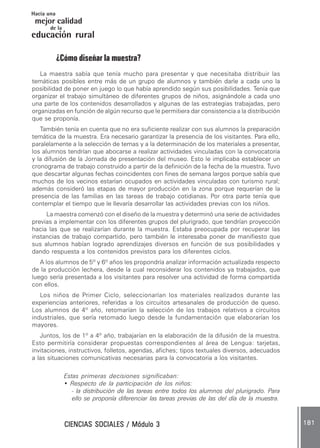 CIENCIAS SOCIALES / Módulo 3CIENCIAS SOCIALES / Módulo 3CIENCIAS SOCIALES / Módulo 3CIENCIAS SOCIALES / Módulo 3CIENCIAS SOCIALES / Módulo 3 181181181181181
mejor calidad
Hacia una
educación rural
de la
¿Cómo diseñar la muestra?
La maestra sabía que tenía mucho para presentar y que necesitaba distribuir las
temáticas posibles entre más de un grupo de alumnos y también darle a cada uno la
posibilidad de poner en juego lo que había aprendido según sus posibilidades. Tenía que
organizar el trabajo simultáneo de diferentes grupos de niños, asignándole a cada uno
una parte de los contenidos desarrollados y algunas de las estrategias trabajadas, pero
organizadas en función de algún recurso que le permitiera dar consistencia a la distribución
que se proponía.
También tenía en cuenta que no era suficiente realizar con sus alumnos la preparación
temática de la muestra. Era necesario garantizar la presencia de los visitantes. Para ello,
paralelamente a la selección de temas y a la determinación de los materiales a presentar,
los alumnos tendrían que abocarse a realizar actividades vinculadas con la convocatoria
y la difusión de la Jornada de presentación del museo. Esto le implicaba establecer un
cronograma de trabajo construido a partir de la definición de la fecha de la muestra. Tuvo
que descartar algunas fechas coincidentes con fines de semana largos porque sabía que
muchos de los vecinos estarían ocupados en actividades vinculadas con turismo rural;
además consideró las etapas de mayor producción en la zona porque requerían de la
presencia de las familias en las tareas de trabajo cotidianas. Por otra parte tenía que
contemplar el tiempo que le llevaría desarrollar las actividades previas con los niños.
La maestra comenzó con el diseño de la muestra y determinó una serie de actividades
previas a implementar con los diferentes grupos del plurigrado, que tendrían proyección
hacia las que se realizarían durante la muestra. Estaba preocupada por recuperar las
instancias de trabajo compartido, pero también le interesaba poner de manifiesto que
sus alumnos habían logrado aprendizajes diversos en función de sus posibilidades y
dando respuesta a los contenidos previstos para los diferentes ciclos.
A los alumnos de 5º y 6º años les propondría analizar información actualizada respecto
de la producción lechera, desde la cual reconsiderar los contenidos ya trabajados, que
luego sería presentada a los visitantes para resolver una actividad de forma compartida
con ellos.
Los niños de Primer Ciclo, seleccionarían los materiales realizados durante las
experiencias anteriores, referidas a los circuitos artesanales de producción de queso.
Los alumnos de 4º año, retomarían la selección de los trabajos relativos a circuitos
industriales, que sería retomado luego desde la fundamentación que elaborarían los
mayores.
Juntos, los de 1º a 4º año, trabajarían en la elaboración de la difusión de la muestra.
Esto permitiría considerar propuestas correspondientes al área de Lengua: tarjetas,
invitaciones, instructivos, folletos, agendas, afiches; tipos textuales diversos, adecuados
a las situaciones comunicativas necesarias para la convocatoria a los visitantes.
Estas primeras decisiones significaban:
• Respecto de la participación de los niños:
- la distribución de las tareas entre todos los alumnos del plurigrado. Para
ello se proponía diferenciar las tareas previas de las del día de la muestra.
 