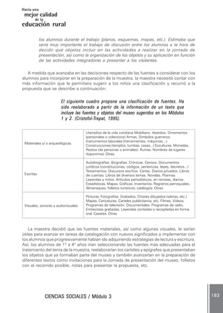 CIENCIAS SOCIALES / Módulo 3CIENCIAS SOCIALES / Módulo 3CIENCIAS SOCIALES / Módulo 3CIENCIAS SOCIALES / Módulo 3CIENCIAS SOCIALES / Módulo 3 183183183183183
mejor calidad
Hacia una
educación rural
de la
los alumnos durante el trabajo (planos, esquemas, mapas, etc.). Estimaba que
sería muy importante el trabajo de discusión entre los alumnos a la hora de
decidir qué objetos incluir en las actividades a realizar en la jornada de
presentación, así como la organización de los objetos y su aplicación en función
de las actividades integradoras a presentar a los visitantes.
A medida que avanzaba en las decisiones respecto de las fuentes a considerar con los
alumnos para incorporar en la preparación de la muestra, la maestra necesitó contar con
más información que le permitiera sugerir a los niños una clasificación y recurrió a la
propuesta que se describe a continuación:
El siguiente cuadro propone una clasificaciónEl siguiente cuadro propone una clasificaciónEl siguiente cuadro propone una clasificaciónEl siguiente cuadro propone una clasificaciónEl siguiente cuadro propone una clasificación de fuentes. Hade fuentes. Hade fuentes. Hade fuentes. Hade fuentes. Ha
sido reelaborado a partir de la información de un texto quesido reelaborado a partir de la información de un texto quesido reelaborado a partir de la información de un texto quesido reelaborado a partir de la información de un texto quesido reelaborado a partir de la información de un texto que
incluye las fuentes y objetos del museo sugeridos en los Módulosincluye las fuentes y objetos del museo sugeridos en los Módulosincluye las fuentes y objetos del museo sugeridos en los Módulosincluye las fuentes y objetos del museo sugeridos en los Módulosincluye las fuentes y objetos del museo sugeridos en los Módulos
1 y 2. (Cristofol-1 y 2. (Cristofol-1 y 2. (Cristofol-1 y 2. (Cristofol-1 y 2. (Cristofol-TTTTTrepat, 1995).repat, 1995).repat, 1995).repat, 1995).repat, 1995).
La maestra decidió que las fuentes materiales, así como algunas visuales, le serían
útiles para avanzar en tareas de catalogación con nuevos significados a implementar con
los alumnos que progresivamente habían ido adquiriendo estrategias de lectura y escritura.
Así, los alumnos de 1º a 4º años irían seleccionando las fuentes más adecuadas para el
tratamiento del tema de la muestra, reelaborarían los carteles y epígrafes que presentaban
los objetos que ya formaban parte del museo y también avanzarían en la preparación de
diferentes textos como invitaciones para la Jornada de presentación del museo, folletos
con el recorrido posible, notas para presentar la propuesta, etc.
Utensilios de la vida cotidiana Mobiliario. Vestidos. Ornamentos
(personales o colectivos) Armas. Símbolos guerreros.
Instrumentos laborales (herramientas, máquinas...).
Construcciones (templos, tumbas, casas...) Esculturas. Monedas.
Restos (de personas o animales). Ruinas. Nombres de lugares
(toponimia). Otras.
Autobiografías. Biografías. Crónicas. Censos. Documentos
jurídicos (constituciones, códigos, sentencias, leyes, decretos...)
Testamentos. Discursos escritos. Cartas. Diarios privados. Libros
de cuentas. Libros de diversos temas. Novelas. Poemas.
Leyendas y mitos. Artículos periodísticos, en revistas, diarios.
Estadísticas. Mapas. Gráficas. Inventarios. Registros parroquiales.
Almanaques, folletos turísticos, catálogos. Otras.
Pinturas. Fotografías. Grabados. Chistes dibujados (sátiras, etc.)
Mapas. Caricaturas. Carteles publicitarios, etc. Filmes. Videos.
Programas de televisión. Documentales. Programas de radio.
Entrevistas grabadas. Leyendas contadas o recopiladas en forma
oral. Casetes. Otras.
Materiales y/ o arqueológicas
Escritas
Visuales, sonoras y audiovisuales
 