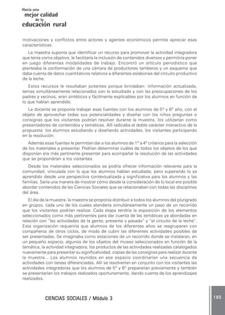 CIENCIAS SOCIALES / Módulo 3CIENCIAS SOCIALES / Módulo 3CIENCIAS SOCIALES / Módulo 3CIENCIAS SOCIALES / Módulo 3CIENCIAS SOCIALES / Módulo 3 185185185185185
mejor calidad
Hacia una
educación rural
de la
motivaciones y conflictos entre actores y agentes económicos permite apreciar esas
características.
La maestra suponía que identificar un recurso para promover la actividad integradora
que tenía como objetivo, le facilitaría la inclusión de contenidos diversos y permitiría poner
en juego diferentes modalidades de trabajo. Encontró un artículo periodístico que
planteaba la conformación de una cámara de productores tamberos y un esquema que
daba cuenta de datos cuantitativos relativos a diferentes eslabones del circuito productivo
de la leche.
Estos recursos le resultaban potentes porque brindaban: información actualizada,
temas simultáneamente relacionados con lo estudiado y con las preocupaciones de los
padres y vecinos; eran sintéticos y fácilmente explicables por los alumnos en función de
lo que habían aprendido.
La docente se proponía trabajar esas fuentes con los alumnos de 5º y 6º año, con el
objeto de aprovechar todas sus potencialidades y diseñar con los niños preguntas o
consignas que los visitantes podrían resolver durante la muestra; los utilizarían como
presentadores de contenidos y temáticas. Allí radicaba el doble carácter interactivo de la
propuesta: los alumnos estudiando y diseñando actividades, los visitantes participando
en la resolución.
Además esas fuentes le permitían dar a los alumnos de 1º a 4º criterios para la selección
de los materiales a presentar. Podrían determinar cuáles de todos los objetos de los que
disponían era más pertinente presentar para acompañar la resolución de las actividades
que se propondrían a los visitantes.
Desde los materiales seleccionados se podría ofrecer información relevante para la
comunidad, vinculada con lo que los alumnos habían estudiado, pero superando lo ya
aprendido desde una perspectiva contextualizada y significativa para los alumnos y las
familias. Sería una manera de mostrar cómo desde la consideración de lo local era posible
abordar contenidos de las Ciencias Sociales que se relacionaban con todas las disciplinas
del área.
El día de la muestra, la maestra se proponía distribuir a todos los alumnos del plurigrado
en grupos, cada uno de los cuales atendería simultáneamente un paso de un recorrido
que los visitantes podrían realizar. Cada etapa tendría la exposición de los elementos
seleccionados como más pertinentes para dar cuenta de las temáticas ya abordadas en
relación con “las actividades de la gente, presente y pasado” y “el circuito de la leche”.
Esta organización requeriría que alumnos de los diferentes años se reagruparan con
compañeros de otros ciclos, de modo de cubrir las diferentes actividades posibles de
ser presentadas. Se imaginaba como estaciones de un recorrido donde se instalaran, en
un pequeño espacio, algunos de los objetos del museo seleccionados en función de la
temática, la actividad integradora, los productos de las actividades realizadas catalogados
nuevamente para presentar su significatividad, copias de las consignas para realizar durante
la muestra... Los alumnos reunidos en ese espacio coordinarían una secuencia de
actividades con tareas diferenciadas. Allí se resolverían en conjunto con los visitantes las
actividades integradoras que los alumnos de 5º y 6º prepararían previamente y también
se presentarían los trabajos realizados oportunamente, dando cuenta de los aprendizajes
realizados.
 