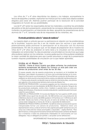 DGCyE / Subsecretaría de EducaciónDGCyE / Subsecretaría de EducaciónDGCyE / Subsecretaría de EducaciónDGCyE / Subsecretaría de EducaciónDGCyE / Subsecretaría de Educación186 .186 .186 .186 .186 .
Los niños de 1º a 4º años describirían los objetos y los trabajos, acompañarían la
lectura de epígrafes y carteles, explicarían los motivos por los cuales esos objetos estaban
elegidos para estar allí. Además podrían participar de la resolución de la actividad
integradora en función de sus posibilidades.
Los de 5º y 6º serían los responsables de leer los materiales y coordinar las actividades
del público el día de la presentación, presentando las consignas elaboradas previamente,
invitando a la participación y al intercambio de ideas, apoyando las presentaciones de los
alumnos de 1º a 4º, tomando nota de las respuestas de los visitantes, etc.
El artículo periodístico sobre la “cámara de tamberos”
La maestra eligió un artículo que por su pertinencia en relación con las problemáticas
de la localidad, suponía que iba a ser de interés para los vecinos y que además
potencialmente podía promover la participación en la discusión con los alumnos
presentadores. Por ello se propuso que, en las etapas de preparación de la muestra los
niños de 5º y 6º años los analizaran en tanto texto y lo vincularan con los contenidos
trabajados con anterioridad. Su idea era plantear una actividad con los alumnos que luego
ellos pudieran replicar con los visitantes. Le preocupaba que los niños pudieran establecer
la mayor cantidad de relaciones para que cuando estuvieran a cargo de la presentación
tuvieran mayores posibilidades de vinculación con lo que habían aprendido.
Unidos en el Abasto SurUnidos en el Abasto SurUnidos en el Abasto SurUnidos en el Abasto SurUnidos en el Abasto Sur
10/07/02 - F10/07/02 - F10/07/02 - F10/07/02 - F10/07/02 - Frente al futuro incierto que deben enfrentarrente al futuro incierto que deben enfrentarrente al futuro incierto que deben enfrentarrente al futuro incierto que deben enfrentarrente al futuro incierto que deben enfrentar, los productores, los productores, los productores, los productores, los productores
tamberos bonaerenses del Abasto Sur firmaron un acta para crear unatamberos bonaerenses del Abasto Sur firmaron un acta para crear unatamberos bonaerenses del Abasto Sur firmaron un acta para crear unatamberos bonaerenses del Abasto Sur firmaron un acta para crear unatamberos bonaerenses del Abasto Sur firmaron un acta para crear una
cámara de productores zonal antes de los 30 días.cámara de productores zonal antes de los 30 días.cámara de productores zonal antes de los 30 días.cámara de productores zonal antes de los 30 días.cámara de productores zonal antes de los 30 días.
El jueves pasado más de sesenta productores se reunieron en la localidad de
Brandsen, para debatir el presente y el futuro de la actividad lechera en la zona.
Según la información suministrada por Thomas Bohner, productor de Brandsen se
analizaronendichareuniónelaumentodeloscostosylacaídadelniveldeproducción
(...). Frente a esta situación se decidió crear en el término de treinta días, una cámara
que aglutine a los productores lecheros de la zona de Abasto Sur.
COSTOS DE PRODUCCIÓN: Los precios pagados por las industrias en esta zona
para el mes de junio son de alrededor de $0,28-0,30.por litro de leche. Ninguno de
los productores analizados, tambo chico, mediano o grande tiene un costo por
debajo de 0,40 pesos. El productor se está endeudando o perdiendo patrimonio por
cada litro que produce.
CAÍDA DE LA PRODUCCIÓN: En la zona de Abasto Sur fue superior al 32% entre
abril 2000 versus igual mes de este año. De 426 tambos con una producción de
2.054 litros diarios en enero del 2000 quedaron 319 tambos con 1.576 litros en abril
del 2002. Desde esa fecha a fines de junio el cierre de tambos fue mayor. Las
usinas están trabajando a menos de 1/3 de su capacidad de elaboración.
CÁMARA DE PRODUCTORES LECHEROS: Se definió entre los productores que es
indispensable formar una cámara de productores. “Debemos tener una
representación única y unida en la forma más urgente para poder sentarnos con una
única voz o idea ante las mesas provinciales y nacionales “, explica Bohner. “Para
ello firmamos un Acta para formar dicha Cámara de Productores Lecheros de Abasto
Sur e invitamos a todos los productores interesados en comunicarse con sus
delegados –hay un delegado por partido– y así poder sumar adhesiones”.
INFORTAMBO NET. Portal del Sector Lechero del MERCOSUR
 