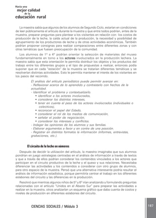 CIENCIAS SOCIALES / Módulo 3CIENCIAS SOCIALES / Módulo 3CIENCIAS SOCIALES / Módulo 3CIENCIAS SOCIALES / Módulo 3CIENCIAS SOCIALES / Módulo 3 187187187187187
mejor calidad
Hacia una
educación rural
de la
La maestra sabía que algunos de los alumnos de Segundo Ciclo, estarían en condiciones
de leer públicamente el artículo durante la muestra y que entre todos podrían, antes de la
muestra, preparar preguntas para plantear a los visitantes en relación con: los costos de
producción de la leche, la caída actual de la producción, la necesidad y posibilidad de
agrupamiento de los productores de leche y de otras actividades económicas. También
podrían proponer consignas para realizar comparaciones entre diferentes zonas y con
otras temáticas que fuesen preocupación de la comunidad.
Los alumnos de 1º a 4º podrían orientar la selección de materiales del museo
fundamentalmente en torno a los actoresactoresactoresactoresactores involucrados en la producción lechera. La
maestra sabía que esta orientación le permitía distribuir los objetos y los productos del
trabajo entre los diferentes grupos y el tipo de propuestas a realizar, entonces podía
suponer que en cada “estación” de la muestra se tratarían diferentes temáticas y se
resolverían distintas actividades. Esto le permitía mantener el interés de los visitantes en
los pasos del recorrido.
El análisis del artículo periodístico puede permitir avanzar en:
- Reflexionar acerca de lo aprendido y contrastarlo con hechos de la
actualidad.
- Identificar el problema y contextualizarlo.
• identificar a los actores involucrados,
• considerar los distintos intereses,
• tener en cuenta el peso de los actores involucrados (individuales o
colectivos),
• reconocer el papel del Estado,
• considerar el rol de los medios de comunicación,
• señalar el poder de negociación,
• considerar los intereses y conflictos.
- Indagar las opiniones de los alumnos y sus familias.
- Elaborar argumentos a favor y en contra de una posición.
- Registrar en distintos formatos la información (informes, entrevistas,
grabaciones, etc.).
El circuito de la leche en números
Después de decidir la utilización del artículo, la maestra imaginaba que sus alumnos
pondrían en juego estrategias centradas en el análisis de información a través de textos
y que a través de ellos podrían considerar los contenidos vinculados a los actores que
participan en el circuito productivo de la leche y el queso y sus relaciones. Necesitaba
diferenciar las actividades y los contenidos a considerar con otro grupo de alumnos,
para otro espacio de la muestra. Pensó que una alternativa interesante podría resultar el
análisis de información estadística, porque permitiría centrar el trabajo en los diferentes
eslabones del circuito y las diferencias en la producción.
Resolvió que mientras algunos niños de 5º y 6º irían analizando y formulando preguntas
relacionadas con el artículo “Unidos en el Abasto Sur” para preparar las actividades a
realizar en la muestra, otros analizarían un esquema gráfico que daba cuenta de costos y
niveles de producción en diferentes eslabones del circuito.
 