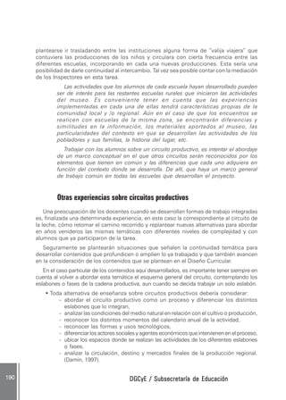 DGCyE / Subsecretaría de EducaciónDGCyE / Subsecretaría de EducaciónDGCyE / Subsecretaría de EducaciónDGCyE / Subsecretaría de EducaciónDGCyE / Subsecretaría de Educación190 .190 .190 .190 .190 .
plantearse ir trasladando entre las instituciones alguna forma de “valija viajera” que
contuviera las producciones de los niños y circulara con cierta frecuencia entre las
diferentes escuelas, incorporando en cada una nuevas producciones. Esta sería una
posibilidad de darle continuidad al intercambio. Tal vez sea posible contar con la mediación
de los Inspectores en esta tarea.
Las actividades que los alumnos de cada escuela hayan desarrollado pueden
ser de interés para las restantes escuelas rurales que iniciaron las actividades
del museo. Es conveniente tener en cuenta que las experiencias
implementadas en cada una de ellas tendrá características propias de la
comunidad local y /o regional. Aún en el caso de que los encuentros se
realicen con escuelas de la misma zona, se encontrarán diferencias y
similitudes en la información, los materiales aportados al museo, las
particularidades del contexto en que se desarrollan las actividades de los
pobladores y sus familias, la historia del lugar, etc.
Trabajar con los alumnos sobre un circuito productivo, es intentar el abordaje
de un marco conceptual en el que otros circuitos serán reconocidos por los
elementos que tienen en común y las diferencias que cada uno adquiera en
función del contexto donde se desarrolla. De allí, que haya un marco general
de trabajo común en todas las escuelas que desarrollan el proyecto.
Otras experiencias sobre circuitos productivos
Una preocupación de los docentes cuando se desarrollan formas de trabajo integradas
es, finalizada una determinada experiencia, en este caso la correspondiente al circuito de
la leche, cómo retomar el camino recorrido y replantear nuevas alternativas para abordar
en años venideros las mismas temáticas con diferentes niveles de complejidad y con
alumnos que ya participaron de la tarea.
Seguramente se plantearán situaciones que señalen la continuidad temática para
desarrollar contenidos que profundicen o amplíen lo ya trabajado y que también avancen
en la consideración de los contenidos que se plantean en el Diseño Curricular.
En el caso particular de los contenidos aquí desarrollados, es importante tener siempre en
cuenta al volver a abordar esta temática el esquema general del circuito, contemplando los
eslabones o fases de la cadena productiva, aun cuando se decida trabajar un solo eslabón.
• Toda alternativa de enseñanza sobre circuitos productivos debería considerar:
- abordar el circuito productivo como un proceso y diferenciar los distintos
eslabones que lo integran,
- analizar las condiciones del medio natural en relación con el cultivo o producción,
- reconocer los distintos momentos del calendario anual de la actividad,
- reconocer las formas y usos tecnológicos,
- diferenciarlosactoressocialesyagenteseconómicosqueintervienenenelproceso,
- ubicar los espacios donde se realizan las actividades de los diferentes eslabones
o fases,
- analizar la circulación, destino y mercados finales de la producción regional.
(Damin, 1997).
 