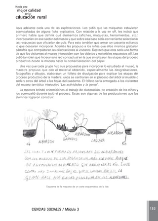 CIENCIAS SOCIALES / Módulo 3CIENCIAS SOCIALES / Módulo 3CIENCIAS SOCIALES / Módulo 3CIENCIAS SOCIALES / Módulo 3CIENCIAS SOCIALES / Módulo 3 193193193193193
mejor calidad
Hacia una
educación rural
de la
lleva adelante cada una de las explotaciones. Les pidió que las maquetas estuvieran
acompañadas de alguna ficha explicativa. Con relación a la voz en off, les indicó que
primero había que definir qué elementos (afiches, maquetas, herramientas, etc.)
incorporarían en ese sector del museo y que sobre esa base sería conveniente seleccionar
las respuestas que oficiarían de guía. Para esto tendrían que armar un cassette editando
lo que desearan incorporar. Además les propuso a los niños que ellos mismos grabaran
párrafos que completaran las orientaciones al visitante. Destacó que esta sería una forma
de que los visitantes al museo interactúen con los objetos y materiales expuestos allí. Les
pidió también que hicieran una red conceptual en la que sintetizaran las etapas del proceso
productivo desde la madera hasta la comercialización del papel.
Una vez que cada grupo hizo sus propuestas para incorporar lo estudiado al museo, la
maestra propuso que con el material obtenido, especialmente las desgrabaciones,
fotografías y dibujos, elaboraran un folleto de divulgación para explicar las etapas del
proceso productivo de la madera; unos se centrarían en el proceso del árbol al mueble o
tabla y otros del árbol a las hojas del cuaderno. El folleto sería entregado a los visitantes
del museo temático interactivo ‘Las actividades y la gente’.
La maestra brindó orientaciones al trabajo de elaboración, de creación de los niños y
los acompañó durante todo el proceso. Estas son algunas de las producciones que los
alumnos lograron construir:
Esquema de la maqueta de un corte esquemático de la isla
 
