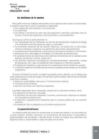 CIENCIAS SOCIALES / Módulo 3CIENCIAS SOCIALES / Módulo 3CIENCIAS SOCIALES / Módulo 3CIENCIAS SOCIALES / Módulo 3CIENCIAS SOCIALES / Módulo 3 195195195195195
mejor calidad
Hacia una
educación rural
de la
Las decisiones de la maestraLas decisiones de la maestraLas decisiones de la maestraLas decisiones de la maestraLas decisiones de la maestra
Para poder iniciar los trabajos relacionados con la apertura del museo a la comunidad,
la maestra seleccionó nuevos contenidos a desarrollar:
• Los medios de comunicación y sus funciones,
• La publicidad,
• Los bienes y servicios (en este caso los productos y servicios culturales como el
museo). Formas de producirlos, promocionarlos y comercializarlos.
Se propuso continuar profundizando en:
• Las necesidades de los habitantes, las formas de satisfacerlas mediante el trabajo
y las relaciones entre las personas según su actividad.
• La dimensión temporal de los hechos históricos. La historia de la comunidad,
memoria individual y colectiva. Los elementos de la cultura de pertenencia.
• La identificación de problemas y soluciones en el entorno cotidiano y comunitario.
• Influencias de la tecnología en el trabajo y la vida diaria de las personas.
• El establecimiento de relaciones entre distintas dimensiones de la realidad social
(política, económica, cultural, social, etc.).
• Las distintas relaciones (competencia, complementariedad, intercambio, niveles
de decisiones, etc.) que se establecen entre espacios en distintas escalas.
• El planteo de hipótesis y argumentos en la explicación de las temáticas sociales.
• La reflexión sobre las actitudes de convivencia y aquellas relacionadas con el trabajo
cooperativo.
Al revisar el Diseño Curricular, consideró que podía contar, además, con el trabajo que
venía realizando en el área de Lengua. Por ejemplo, podría trabajar sobre el eje de oralidad
y escritura y analizar:
• diseño de publicidades, estructura y funcionamiento retórico,
• funciones comunicativas,
• escritura de textos con distintos propósitos,
y también desarrollar otros contenidos, propios de la educación artística como:
• la aplicación de técnicas manuales,
• la valoración de recursos materiales, humanos, económicos y técnicos en relación
con el producto artístico final,
• la selección y equipamiento necesarios para la muestra pública de una creación
colectiva,
• la proyección de un producto en el contexto sociocultural.
La organización del museo
La maestra sabía que poner en condiciones el museo para abrirlo a la comunidad era
un gran desafío. Analizó, entonces, la conveniencia de aprovechar la diversidad y
potencialidades del plurigrado y decidió dividir la tarea en etapas bien definidas con
objetivos claros y responsables a cargo de cada una de ellas.
 