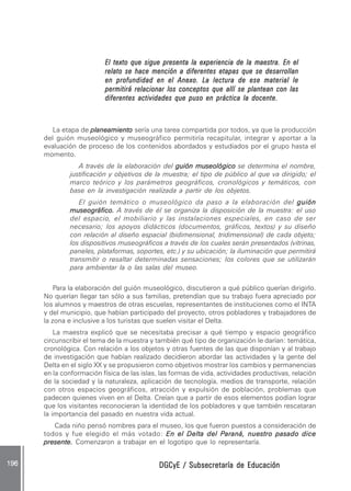 DGCyE / Subsecretaría de EducaciónDGCyE / Subsecretaría de EducaciónDGCyE / Subsecretaría de EducaciónDGCyE / Subsecretaría de EducaciónDGCyE / Subsecretaría de Educación196 .196 .196 .196 .196 .
El texto que sigue presenta la experiencia de la maestra. En elEl texto que sigue presenta la experiencia de la maestra. En elEl texto que sigue presenta la experiencia de la maestra. En elEl texto que sigue presenta la experiencia de la maestra. En elEl texto que sigue presenta la experiencia de la maestra. En el
relato se hace mención a diferentes etapas que se desarrollanrelato se hace mención a diferentes etapas que se desarrollanrelato se hace mención a diferentes etapas que se desarrollanrelato se hace mención a diferentes etapas que se desarrollanrelato se hace mención a diferentes etapas que se desarrollan
en profundidad en el Anexo.en profundidad en el Anexo.en profundidad en el Anexo.en profundidad en el Anexo.en profundidad en el Anexo. La lectura de ese material leLa lectura de ese material leLa lectura de ese material leLa lectura de ese material leLa lectura de ese material le
permitirá relacionar los conceptos que allí se plantean con laspermitirá relacionar los conceptos que allí se plantean con laspermitirá relacionar los conceptos que allí se plantean con laspermitirá relacionar los conceptos que allí se plantean con laspermitirá relacionar los conceptos que allí se plantean con las
diferentes actividades que puso en práctica la docente.diferentes actividades que puso en práctica la docente.diferentes actividades que puso en práctica la docente.diferentes actividades que puso en práctica la docente.diferentes actividades que puso en práctica la docente.
La etapa de planeamientoplaneamientoplaneamientoplaneamientoplaneamiento sería una tarea compartida por todos, ya que la producción
del guión museológico y museográfico permitiría recapitular, integrar y aportar a la
evaluación de proceso de los contenidos abordados y estudiados por el grupo hasta el
momento.
A través de la elaboración del guión museológicoguión museológicoguión museológicoguión museológicoguión museológico se determina el nombre,
justificación y objetivos de la muestra; el tipo de público al que va dirigido; el
marco teórico y los parámetros geográficos, cronológicos y temáticos, con
base en la investigación realizada a partir de los objetos.
El guión temático o museológico da paso a la elaboración del guiónguiónguiónguiónguión
museográfico.museográfico.museográfico.museográfico.museográfico. A través de él se organiza la disposición de la muestra: el uso
del espacio, el mobiliario y las instalaciones especiales, en caso de ser
necesario; los apoyos didácticos (documentos, gráficos, textos) y su diseño
con relación al diseño espacial (bidimensional, tridimensional) de cada objeto;
los dispositivos museográficos a través de los cuales serán presentados (vitrinas,
paneles, plataformas, soportes, etc.) y su ubicación; la iluminación que permitirá
transmitir o resaltar determinadas sensaciones; los colores que se utilizarán
para ambientar la o las salas del museo.
Para la elaboración del guión museológico, discutieron a qué público querían dirigirlo.
No querían llegar tan sólo a sus familias, pretendían que su trabajo fuera apreciado por
los alumnos y maestros de otras escuelas, representantes de instituciones como el INTA
y del municipio, que habían participado del proyecto, otros pobladores y trabajadores de
la zona e inclusive a los turistas que suelen visitar el Delta.
La maestra explicó que se necesitaba precisar a qué tiempo y espacio geográfico
circunscribir el tema de la muestra y también qué tipo de organización le darían: temática,
cronológica. Con relación a los objetos y otras fuentes de las que disponían y al trabajo
de investigación que habían realizado decidieron abordar las actividades y la gente del
Delta en el siglo XX y se propusieron como objetivos mostrar los cambios y permanencias
en la conformación física de las islas, las formas de vida, actividades productivas, relación
de la sociedad y la naturaleza, aplicación de tecnología, medios de transporte, relación
con otros espacios geográficos, atracción y expulsión de población, problemas que
padecen quienes viven en el Delta. Creían que a partir de esos elementos podían lograr
que los visitantes reconocieran la identidad de los pobladores y que también rescataran
la importancia del pasado en nuestra vida actual.
Cada niño pensó nombres para el museo, los que fueron puestos a consideración de
todos y fue elegido el más votado: En el Delta del Paraná, nuestro pasado diceEn el Delta del Paraná, nuestro pasado diceEn el Delta del Paraná, nuestro pasado diceEn el Delta del Paraná, nuestro pasado diceEn el Delta del Paraná, nuestro pasado dice
presente.presente.presente.presente.presente. Comenzaron a trabajar en el logotipo que lo representaría.
 