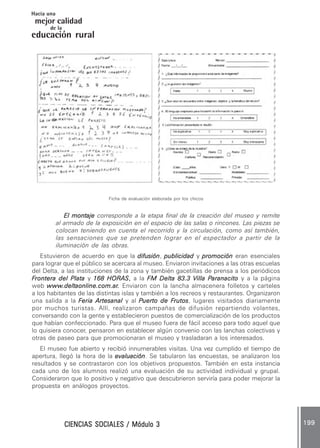 CIENCIAS SOCIALES / Módulo 3CIENCIAS SOCIALES / Módulo 3CIENCIAS SOCIALES / Módulo 3CIENCIAS SOCIALES / Módulo 3CIENCIAS SOCIALES / Módulo 3 199199199199199
mejor calidad
Hacia una
educación rural
de la
Ficha de evaluación elaborada por los chicos
El montajeEl montajeEl montajeEl montajeEl montaje corresponde a la etapa final de la creación del museo y remite
al armado de la exposición en el espacio de las salas o rincones. Las piezas se
colocan teniendo en cuenta el recorrido y la circulación, como así también,
las sensaciones que se pretenden lograr en el espectador a partir de la
iluminación de las obras.
Estuvieron de acuerdo en que la difusióndifusióndifusióndifusióndifusión, publicidadpublicidadpublicidadpublicidadpublicidad y promociónpromociónpromociónpromociónpromoción eran esenciales
para lograr que el público se acercara al museo. Enviaron invitaciones a las otras escuelas
del Delta, a las instituciones de la zona y también gacetillas de prensa a los periódicos
FFFFFrontera del Platarontera del Platarontera del Platarontera del Platarontera del Plata y 168 HORAS168 HORAS168 HORAS168 HORAS168 HORAS,,,,, a la FM Delta 83.3 VFM Delta 83.3 VFM Delta 83.3 VFM Delta 83.3 VFM Delta 83.3 Villa Pilla Pilla Pilla Pilla Paranacitoaranacitoaranacitoaranacitoaranacito y a la página
web wwwwwwwwwwwwwww.deltaonline.com.ar.deltaonline.com.ar.deltaonline.com.ar.deltaonline.com.ar.deltaonline.com.ar..... Enviaron con la lancha almacenera folletos y carteles
a los habitantes de las distintas islas y también a los recreos y restaurantes. Organizaron
una salida a la FFFFFeria Artesanaleria Artesanaleria Artesanaleria Artesanaleria Artesanal y al PPPPPuerto de Fuerto de Fuerto de Fuerto de Fuerto de Frutosrutosrutosrutosrutos, lugares visitados diariamente
por muchos turistas. Allí, realizaron campañas de difusión repartiendo volantes,
conversando con la gente y establecieron puestos de comercialización de los productos
que habían confeccionado. Para que el museo fuera de fácil acceso para todo aquel que
lo quisiera conocer, pensaron en establecer algún convenio con las lanchas colectivas y
otras de paseo para que promocionaran el museo y trasladaran a los interesados.
El museo fue abierto y recibió innumerables visitas. Una vez cumplido el tiempo de
apertura, llegó la hora de la evaluaciónevaluaciónevaluaciónevaluaciónevaluación. Se tabularon las encuestas, se analizaron los
resultados y se contrastaron con los objetivos propuestos. También en esta instancia
cada uno de los alumnos realizó una evaluación de su actividad individual y grupal.
Consideraron que lo positivo y negativo que descubrieron serviría para poder mejorar la
propuesta en análogos proyectos.
 