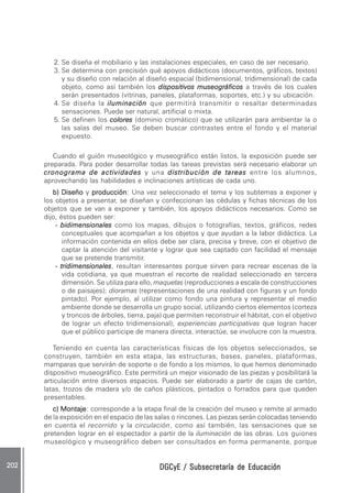 DGCyE / Subsecretaría de EducaciónDGCyE / Subsecretaría de EducaciónDGCyE / Subsecretaría de EducaciónDGCyE / Subsecretaría de EducaciónDGCyE / Subsecretaría de Educación202 .202 .202 .202 .202 .
2. Se diseña el mobiliario y las instalaciones especiales, en caso de ser necesario.
3. Se determina con precisión qué apoyos didácticos (documentos, gráficos, textos)
y su diseño con relación al diseño espacial (bidimensional, tridimensional) de cada
objeto, como así también los dispositivos museográficosdispositivos museográficosdispositivos museográficosdispositivos museográficosdispositivos museográficos a través de los cuales
serán presentados (vitrinas, paneles, plataformas, soportes, etc.) y su ubicación.
4. Se diseña la iluminacióniluminacióniluminacióniluminacióniluminación que permitirá transmitir o resaltar determinadas
sensaciones. Puede ser natural, artificial o mixta.
5. Se definen los colorescolorescolorescolorescolores (dominio cromático) que se utilizarán para ambientar la o
las salas del museo. Se deben buscar contrastes entre el fondo y el material
expuesto.
Cuando el guión museológico y museográfico están listos, la exposición puede ser
preparada. Para poder desarrollar todas las tareas previstas será necesario elaborar un
cronograma de actividadescronograma de actividadescronograma de actividadescronograma de actividadescronograma de actividades y una distribución de tareasdistribución de tareasdistribución de tareasdistribución de tareasdistribución de tareas entre los alumnos,
aprovechando las habilidades e inclinaciones artísticas de cada uno.
b) Diseñob) Diseñob) Diseñob) Diseñob) Diseño y producciónproducciónproducciónproducciónproducción: Una vez seleccionado el tema y los subtemas a exponer y
los objetos a presentar, se diseñan y confeccionan las cédulas y fichas técnicas de los
objetos que se van a exponer y también, los apoyos didácticos necesarios. Como se
dijo, éstos pueden ser:
----- bidimensionalesbidimensionalesbidimensionalesbidimensionalesbidimensionales como los mapas, dibujos o fotografías, textos, gráficos, redes
conceptuales que acompañan a los objetos y que ayudan a la labor didáctica. La
información contenida en ellos debe ser clara, precisa y breve, con el objetivo de
captar la atención del visitante y lograr que sea captado con facilidad el mensaje
que se pretende transmitir.
----- tridimensionalestridimensionalestridimensionalestridimensionalestridimensionales, resultan interesantes porque sirven para recrear escenas de la
vida cotidiana, ya que muestran el recorte de realidad seleccionado en tercera
dimensión. Se utiliza para ello, maquetas (reproducciones a escala de construcciones
o de paisajes); dioramas (representaciones de una realidad con figuras y un fondo
pintado). Por ejemplo, al utilizar como fondo una pintura y representar el medio
ambiente donde se desarrolla un grupo social, utilizando ciertos elementos (corteza
y troncos de árboles, tierra, paja) que permiten reconstruir el hábitat, con el objetivo
de lograr un efecto tridimensional); experiencias participativas que logran hacer
que el público participe de manera directa, interactúe, se involucre con la muestra.
Teniendo en cuenta las características físicas de los objetos seleccionados, se
construyen, también en esta etapa, las estructuras, bases, paneles, plataformas,
mamparas que servirán de soporte o de fondo a los mismos, lo que hemos denominado
dispositivo museográfico. Este permitirá un mejor visionado de las piezas y posibilitará la
articulación entre diversos espacios. Puede ser elaborado a partir de cajas de cartón,
latas, trozos de madera y/o de caños plásticos, pintados o forrados para que queden
presentables.
c) Montajec) Montajec) Montajec) Montajec) Montaje: corresponde a la etapa final de la creación del museo y remite al armado
de la exposición en el espacio de las salas o rincones. Las piezas serán colocadas teniendo
en cuenta el recorrido y la circulación, como así también, las sensaciones que se
pretenden lograr en el espectador a partir de la iluminación de las obras. Los guiones
museológico y museográfico deben ser consultados en forma permanente, porque
 