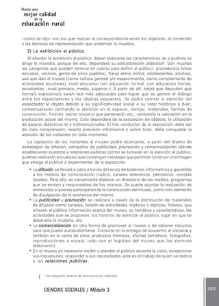 CIENCIAS SOCIALES / Módulo 3CIENCIAS SOCIALES / Módulo 3CIENCIAS SOCIALES / Módulo 3CIENCIAS SOCIALES / Módulo 3CIENCIAS SOCIALES / Módulo 3 203203203203203
mejor calidad
Hacia una
educación rural
de la
–como se dijo– son los que marcan la correspondencia entre los objetivos, el contenido
y las técnicas de representación que andamian la muestra.
2) La exhibición al2) La exhibición al2) La exhibición al2) La exhibición al2) La exhibición al públicopúblicopúblicopúblicopúblico
Al abordar la exhibición al público, deben evaluarse las características de a quiénes se
dirige la muestra, porque de ello, dependerá su estructuración didáctica6
. Son muchas
las categorías que pueden tenerse en cuenta para definir al público: procedencia (otras
escuelas, vecinos, gente de otros pueblos), franja etaria (niños, adolescentes, adultos),
uso que dan al museo (como cultura general y/o esparcimiento, como complemento de
actividades escolares), nivel educativo (sin educación formal, con educación formal,
estudiantes –nivel primario, medio, superior–). A partir de allí, habrá que descubrir qué
forma/s expositiva/s será/n la/s más adecuadas para lograr que se genere el diálogo
entre los espectadores y los objetos expuestos. Se podrá centrar la atención del
espectador al objeto debido a su significatividad social o su valor histórico o bien,
contextualizarlo centrando la atención en el espacio, tiempo, materiales, formas de
construcción, función, sector social al que perteneció, etc., centrando la valoración en la
producción social del mismo. Esto dependerá de la asociación de objetos, la utilización
de apoyos didácticos bi y tridimensionales. El hilo conductor de la exposición debe ser
de clara comprensión; exacta precisión informativa y sobre todo, debe conquistar la
atención de los visitantes en todo momento.
La captación de los visitantes al museo podrá alcanzarse, a partir del diseño de
estrategias de difusión, campañas de publicidad, promoción y comercialización (dónde
establecieron puestos) y relaciones públicas (cómo se turnarán en la atención al publico,
quiénes realizarán encuestas) que contengan mensajes que permitan construir una imagen
que atraiga al público a experimentar de la exposición.
• La difusióndifusióndifusióndifusióndifusión se llevará a cabo a través del envío de boletines informativos y gacetillas
a los medios de comunicación (radios, canales televisivos, periódicos, revistas
locales). Para ello, es conveniente elaborar un directorio de los medios, programas
que se emiten y responsables de los mismos. Se puede acordar la realización de
entrevistas a quienes participaron de la construcción del museo, como otro elemento
de divulgación de la existencia del mismo.
• La publicidadpublicidadpublicidadpublicidadpublicidad y promociónpromociónpromociónpromociónpromoción se realizará a través de la distribución de materiales
de difusión como carteles, boletín de actividades, trípticos o dípticos, folletos, que
ofrecen al público información acerca del museo, su temática y características, las
actividades que se proponen, los horarios de atención al público, lugar en que se
desarrolla la muestra, etc.
• La comercializacióncomercializacióncomercializacióncomercializacióncomercialización es otra forma de promover al museo y de obtener recursos
para que pueda autosustentarse. Consiste en la entrega de souvenirs al visitante y
también en la venta de otros productos (remeras, afiches temáticos, fotografías,
reproducciones a escala, todo con el logotipo del museo que los alumnos
elaboraron).
• En el museo es necesario recibir y atender al público durante la visita, recepcionar
sus inquietudes, responder a sus necesidades, este es el trabajo de quien se dedica
a las relaciones públicasrelaciones públicasrelaciones públicasrelaciones públicasrelaciones públicas.
6
Ver esquema anterior de estructuración didáctica.
 